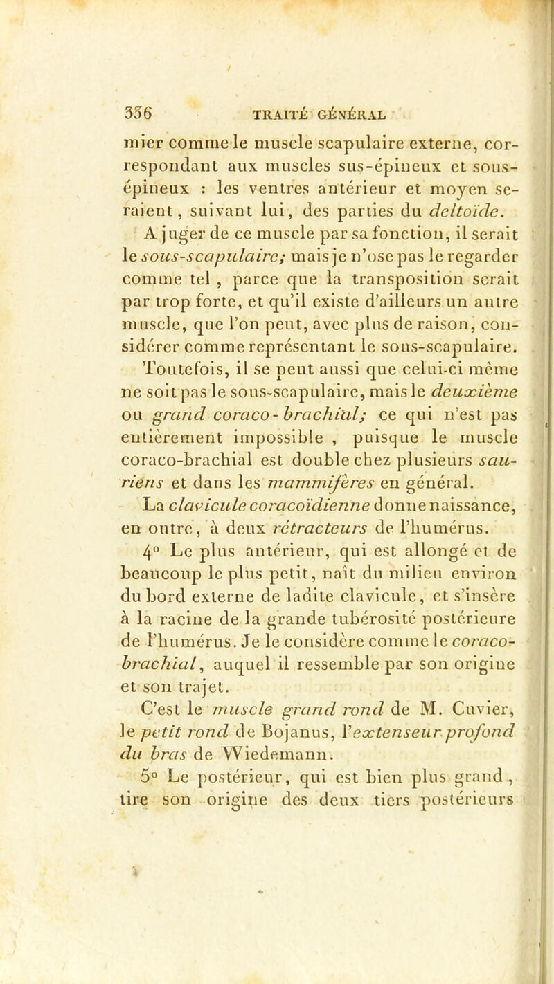 mier comme le muscle scapulaire externe, cor- respondant aux muscles sus-épineux et sous- épineux : les ventres antérieur et moyen se- raient, suivant lui, des parties du deltoïde. A juger de ce muscle par sa fonction, Userait le sous-scapulaire; mais je n’ose pas le regarder comme tel , parce que la transposition serait par trop forte, et qu’il existe d’ailleurs un autre muscle, que l’on peut, avec plus de raison, con- sidérer comme représentant le sous-scapulaire. Toutefois, il se peut aussi que celui-ci même ne soit pas le sous-scapulaire, mais le deuxième ou grand coraco-brachial; ce qui n’est pas entièrement impossible , puisque le muscle coraco-brachial est double chez plusieurs sau- riens et dans les mammifères eu général. - La clavicule coracoïdienne donne naissance, en outre, à deux rétracteurs de l’humérus. 4° Le plus antérieur, qui est allongé et de beaucoup le plus petit, naît du milieu environ du bord externe de ladite clavicule, et s’insère à la racine de la grande tubérosité postérieure de l’humérus. Je le considère comme le coraco- brachialauquel il ressemble par son origine et son trajet. C’est le muscle grand jvnd de M. Cuvier, le petit rond de Bojanus, Vextenseur.profond du bras de Wiedemann. 5° Le postérieur, qui est bien plus grand , tire son origine des deux tiers postérieurs