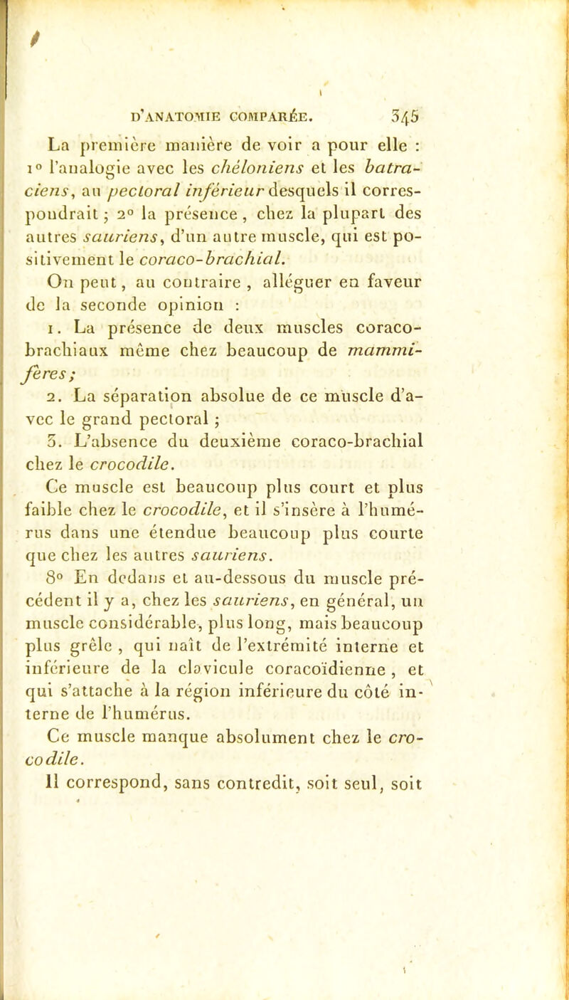 / d’anatomie COMPARJÊE. 545 La preiiilcre manière de voir a pour elle : 1° l’analogie avec les chéloniens el les batra- ciens, an pectoral desquels il corres- pondrait ; 2° la présence, chez la plupart des autres sauriens, d’un autre muscle, qui est po- sitivement le coraco-hrachial. On peut, au contraire , alléguer en faveur de la seconde opinion : 1. La présence de deux muscles coraco- braclilaux môme chez beaucoup de mammi- fères; 2. La séparation absolue de ce muscle d’a- vec le grand pectoral ; 5. L’absence du deuxième coraco-brachial chez le crocodile. Ce muscle est beaucoup plus court et plus faible chez le crocodile, et il s’insère à l’humé- rus dans une étendue beaucoup plus courte que chez les autres sauriens. 8° En dedans et au-dessous du muscle pré- cédent il y a, chez les sauriens, en général, un muscle considérable, plus long, mais beaucoup plus grêle , qui naît de l’extrémité interne et inférieure de la clavicule coracoïdienne , et qui s’attache à la région inférieure du côté in- terne de l’humérus. Ce muscle manque absolument chez le cro- co dile. 11 correspond, sans contredit, soit seul, soit