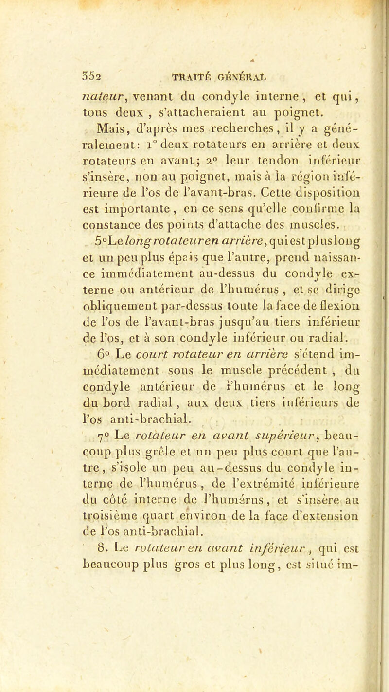 nateur^ venant du condyle interne , et qui, tous deux , s’attacheraient au poignet. Mais, d’après mes recherches, il y a géné- ralement: 1° deux rotateurs en arrière et deux rotateurs en avant; 2° leur tendon inférieur s’insère, non au poignet, mais à la région infé- rieure de l’os de l’avant-bras. Cette disposition est importante, en ce sens qu’elle confirme la constance des points d’attache des muscles. S°\-iQlongrotateuren nr/Y'ère,quiest plusloug et un peu plus épais que l’autre, prend naissan- ce immédiatement au-dessus du condyle ex- terne ou antérieur de l’humérus , et se dirige obliquement par-dessus toute la face de flexion de l’os de l’avant-bras jusqu’au tiers inférieur de l’os, et à son condyle inférieur ou radial. 6° Le court rotateur en arrière s’étend im- médiatement sous le muscle précédent , du condyle antérieur de l’humérus et le long du bord radial, aux deux tiers inférieurs de l’os anti-brachial. 70 Le rotateur en avant supérieur, beau- coup plus grêle et un peu plus court que l’au- tre, s’isole un peu au-dessus du condyle in- terne de l’humérus , de l’extrémité inférieure du côté interne de l’humérus, et s'insère au troisième quart environ de la face d’extension tle l’os anti-brachial. 8. Le rotateur en avant inférieur qui est beaucoup plus gros et plus long, est situé im-
