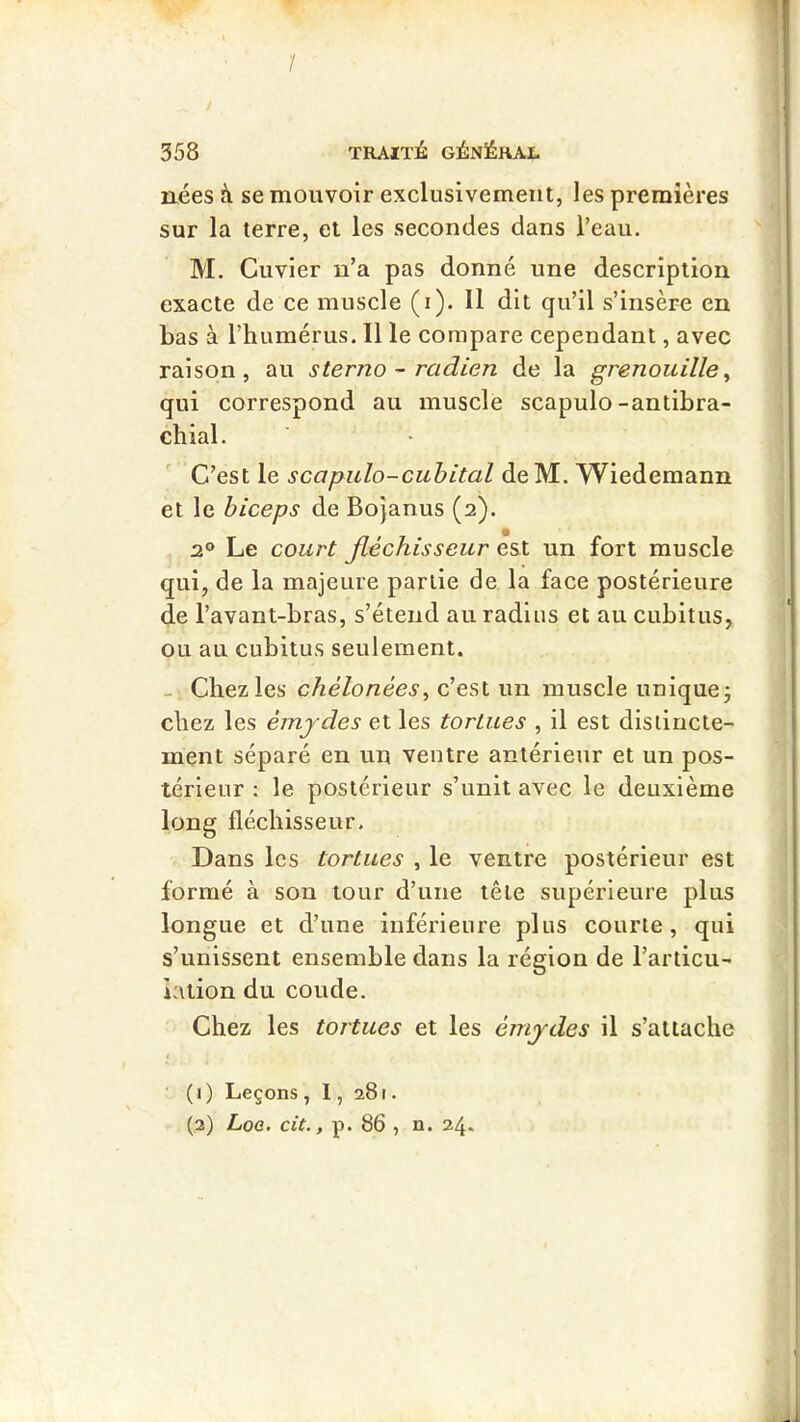 1 / 358 TRAIÏlé: GÉNÉRAL nées à se mouvoir exclusivement, les premières sur la terre, et les secondes dans l’eau. M. Cuvier n’a pas donné une description exacte de ce muscle (i). Il dit qu’il s’insère en bas à l’humérus. Il le compare cependant, avec raison, au sterno ~ radien de la grenouille^ qui correspond au muscle scapulo-antibra- chial. C’est le scapulo-cuhital deM. Wiedemann et le biceps de Bojanus (2). 2® Le court fléchisseur est un fort muscle qui, de la majeure partie de la face postérieure de l’avant-bras, s’étend au radius et au cubitus, ou au cubitus seulement. - Chez les chélonées^ c’est un muscle unique j chez les émjdes et les tortues , il est distincte- ment séparé en un ventre antérieur et un pos- térieur : le postérieur s’unit avec le deuxième long fléchisseur. Dans les tortues , le ventre postérieur est formé à son tour d’une tête supérieure plus longue et d’une inférieure plus courte, qui s’unissent ensemble dans la région de l’articu- lation du coude. Chez les tortues et les émjdes il s’attache ■ (1) Leçons , 1, 281. (2) Loa. cit., p. 86 , n. 24.