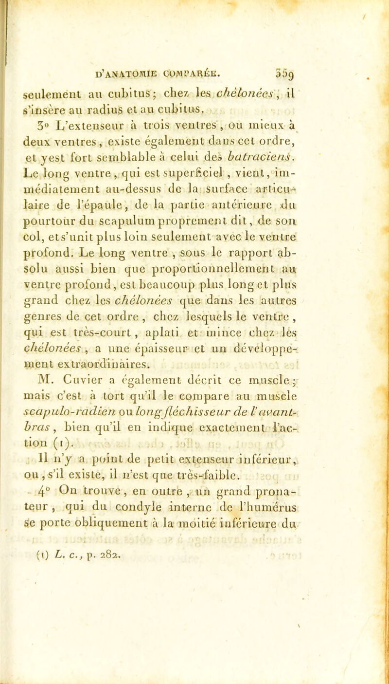 seiilenieiU au cubitus; chez les chélonées\ il s’insère au radius et au cubitus, >. 3” L’exteuseur à trois ventres , ou mieux à deux ventres , existe également dans cet ordre, et yest fort semblable à celui des batraciens. Le long ventre, qui est superftciel , vient, im- médiatement au-dessus de la surface articu->‘ laire de l’épaule, de la partie antérieure du pourtour du scapulumproprement dit, de sou col, ets’unit plus loin seulement avec le ventre profond. Le long ventre , sous le rapport ab- solu aussi bien que proportionnellement au ventre profond, est beaucoup plus long et plus grand chez les chélonées que dans les autres genres de cet ordre , chez lesquels le ventre , qui est très-court, aplati et‘inlnce chez'les chélonées , a une épaisseur et un développe- ment extraordinaires. ]M. Cuvier a également décrit ce muscle; mais c’est à tort qu’il le compare au muscle scapulo-radien ou Long[Lèchisseur de lavant- bras ^ bien qu’il en indique exactement l’ac- tion (i). . ) li 11 n’y a point de petit extenseur inférieur, ou, s’il existe, il n’est que très-faible. - 4“ On trouve, en outre un grand prona- teur , qui du condyle interne de l’humérus se porte obliquement à la moitié inférieure du (i) L. c., p. 282. \