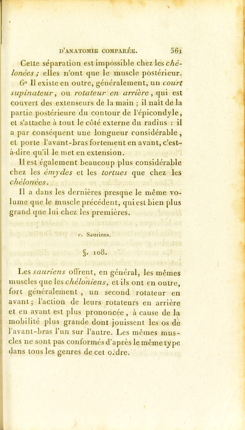 Celte séparation est impossible chez les c^é- lonées ; elles n’ont que le muscle postérieur. 6° Il existe en outre, généralement, un court supinateur ^ ou rotateur en arrière, qui est couvert des extenseurs de la main ; il naît de la partie postérieure du contour de l’épicondjle, et s’attache à tout le côté externe du radius : il a par conséquent une longueur considérable, et porte l’avant-bras fortement en avant, c’est- à-dire qu’il le met en extension. 11 est également beaucoup plus considérable chez les émjdes et les tortues que chez les chélonées. II a dans les dernières presque le même vo- lume que le muscle précédent, qui est bien plus grand que lui chez les premières. c. Sauriens. §. 108. sauriens offrent, en général, les mêmes muscles que les chéloniens, et ils ont en outre, fort généralement , un second rotateur en avant ; l’action de leurs rotateurs en arrière et eu avant est plus prononcée , à cause de la mobilité plus grande dont jouissent les os de 1 avant-bras l’un sur l’autre. Les mêmes mus- cles ne sont pas conformés d’après le même type dans tous les genres de cet o.dre.