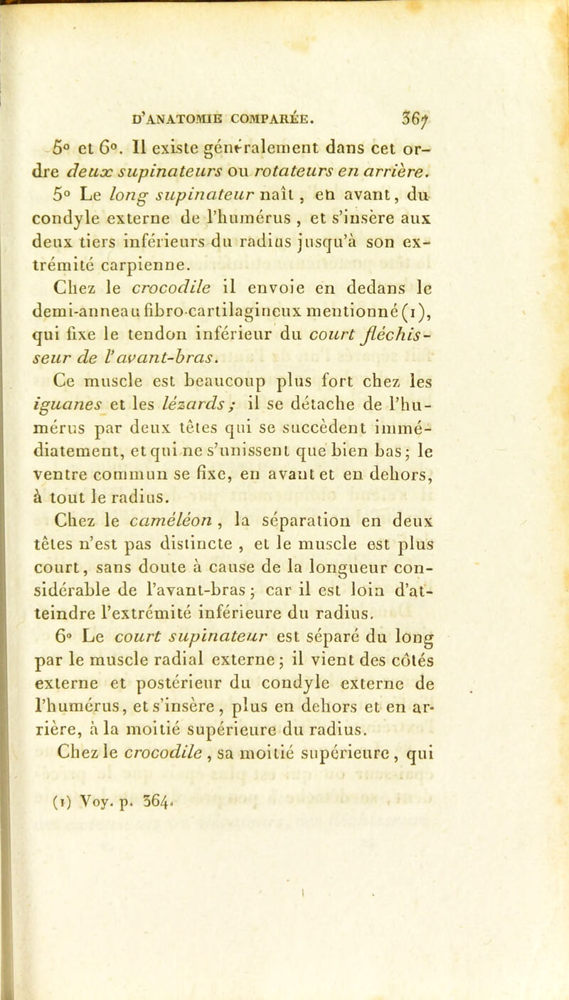 5 et 6®. 11 existe génfrralement dans cet or- dre deux supinateurs ou rotateurs en arrière. 5° Le long supin a teurnÿiix. ^ eo avant, du condyle externe de l’humérus , et s’insère aux deux tiers inférieurs du radius jusqu’à son ex- trémité carpienne. Chez le crocodile il envoie en dedans le demi-anneaufibro-cartilagineux mentionné(i), qui fixe le tendon inférieur du court fléchis- seur de l’avant-bras. Ce muscle est beaucoup plus fort chez les iguanes et les lézards ; il se détache de l’hu- mérus par deux têtes qui se succèdent immé- diatement, et qui-ne s’unissent que bien bas; le ventre commun se fixe, en avant et en dehors, à tout le radius. Chez le caméléon , la séparation en deux têtes n’est pas distincte , et le muscle est plus court, sans doute à cause de la longueur con- sidérable de l’avant-bras ; car il est loin d’af- teindre l’extrémité inférieure du radius. 6“ Le court supinateur est séparé du long par le muscle radial externe ; il vient des cotés externe et postérieur du condyle externe de l’humérus, et s’insère, plus en dehors et en ar- rière, à la moitié supérieure du radius. Chez le crocodile , sa moitié supérieure , qui (i) Voy. p. 364.