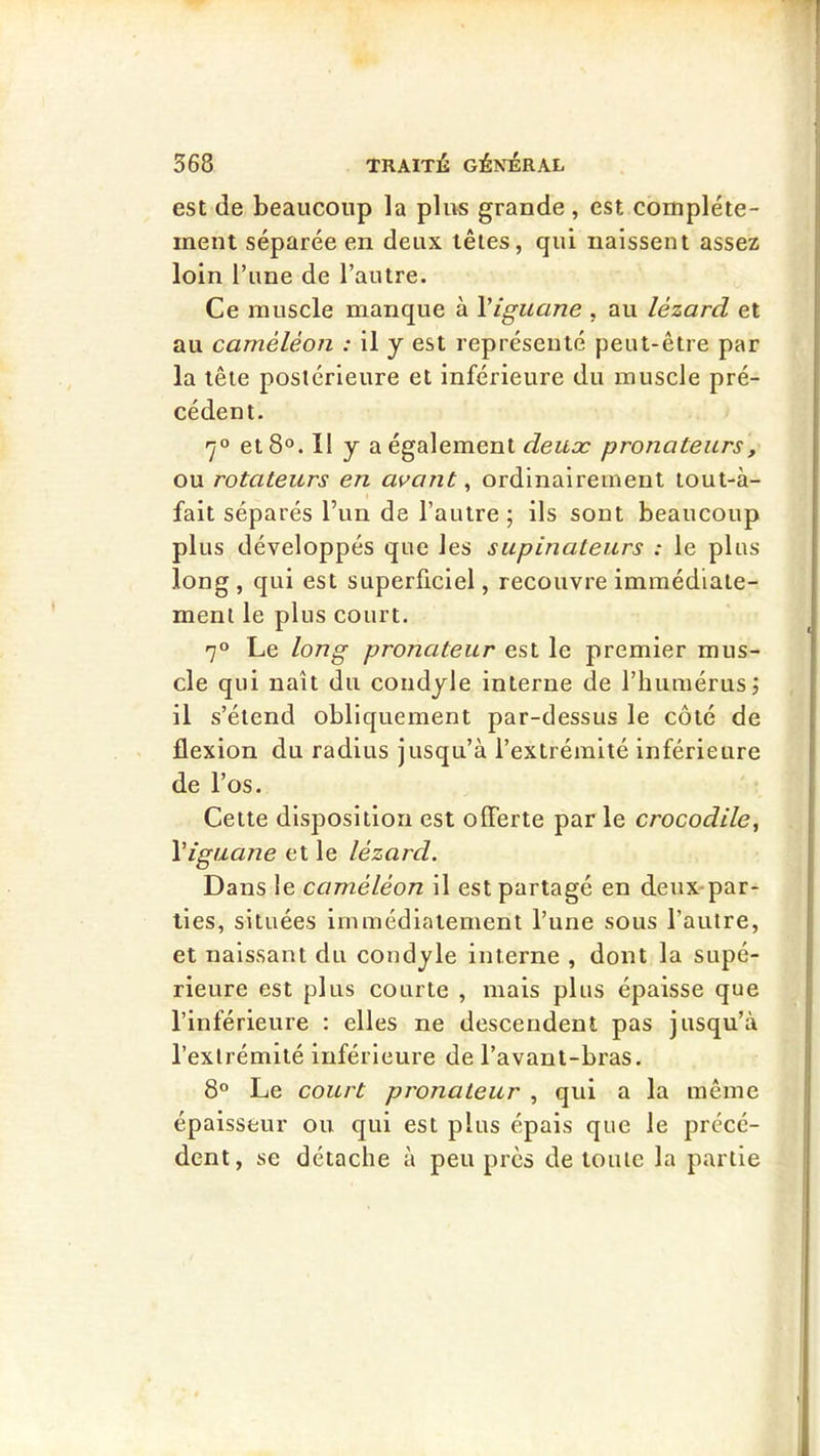 est de beaucoup la plus grande , est complète- ment séparée en deux têtes, qui naissent assez loin l’une de l’autre. Ce muscle manque à Viguane , au lézard et au caméléon : il y est représenté peut-être par la tête postérieure et inférieure du muscle pré- cédent. 7° et 8°. Il y a également pronateurs, ou rotateurs en avant ^ ordinairement toul-à- I fait séparés l’un de l’autre ; ils sont beaucoup plus développés qne les supinateurs : le pins long , qui est superficiel, recouvre immédiate- ment le plus court. 70 Le long pronateur est le premier mus- cle qui naît du coudyle interne de l’humérus; il s’étend obliquement par-dessus le côté de flexion du radius jusqu’à l’extrémité inférieure de l’os. Cette disposition est offerte par le crocodile, Viguaîie et le lézard. Dans le caméléon il est partagé en deux-par- ties, situées immédiatement l’une sous l’autre, et naissant du condyle interne , dont la supé- rieure est plus courte , mais plus épaisse que l’inférieure : elles ne descendent pas jusqu’à l’extrémité inférieure de l’avant-bras. 8° Le court pronateur , qui a la même épaisseur ou qui est plus épais que le précé- dent, se détache à peu près de toute la partie