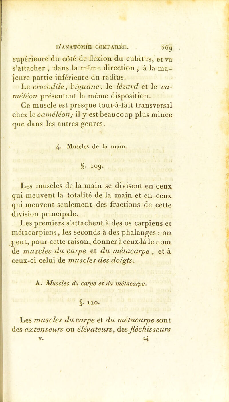 supérieure du côté de flexion du cubitus, et va s’attacher , dans la même direction , à la ma- jeure partie inférieure du radius. Le crocodile^ Viguane^ le lézard et le ca- méléon présentent la même disposition. Ce muscle est presque tout-à-fait transversal chez le caméléon; il j est beaucoup plus mince que dans les autres genres. 4. Muscles de la main. §. 109. Les muscles de la main se divisent en ceux qui meuvent la totalité de la main et en ceux qui meuvent seulement des fractions de celte division principale. Les premiers s’attachent à des os carpiens et métacarpiens, les seconds à des phalanges : on peut, pour cette raison, donner à ceux-là le ijom de muscles du carpe et du métacarpe , et à ceux-ci celui de muscles des doigts. A. Muscles du carpe et du métacarpe. §. 110. Les muscles du carpe et du métacarpe sont des extenseurs ou élévateurs ^ des fléchisseurs V. 24