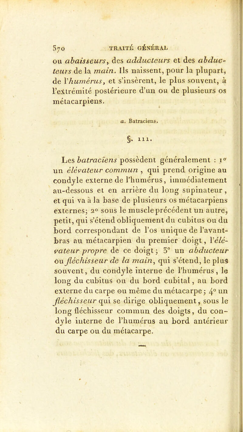 OU abaisseursy des adducteurs et des abduc- teurs de la main. Ils naissent, pour la plupart, de Vhumérus, et s’insèrent, le plus souvent, à l’eiirémité postérieure d’un ou de plusieurs os métacarpiens. a. Batraciens. 111. Les possèdent généralement : i un élévateur commun , qui prend origine au condyle externe de l’humérus, immédiatement au-dessous et en arrière du long supinateur, et qui va à la base de plusieurs os métacarpiens externes; 2° sous le muscle précédent un autre, petit, qui s’étend obliquement du cubitus ou du bord correspondant de l’os unique de l’avant- bras au métacarpien du premier doigt, \élé- vateur propre de ce doigt ; 3° un abducteur ou Jléchisseur de la main^ qui s’étend, le plus souvent, du condyle interne de l’humérus, le long du cubitus ou du bord cubital, au bord externe du carpe ou même du métacarpe ; 4° tm Jléchisseur qui se dirige obliquement, sous le long fléchisseur commun des doigts, du con- dyle interne de l’humérus au bord antérieur du carpe ou du métacarpe.