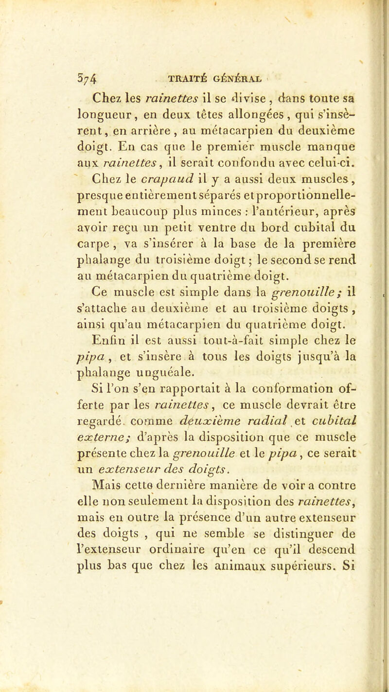 Chez les rainettes il se divise , dans toute sa longueur, en deux têtes allongées, qui s’insè- rent, en arrière , au métacarpien du deuxième doigt. En cas que le premier muscle manque aux rainettes ^ il serait confondu avec celui-ci. Chez le crapaud il y a aussi deux muscles, presque entièrement séparés etproportionnelle- ment beaucoup plus minces : l’antérieur, après avoir reçu un petit ventre du bord cubital du carpe , va s’insérer à la base de la première phalange du troisième doigt ; le second se rend au métacarpien du quatrième doigt. Ce muscle est simple dans la grenouille ; il s’attache au deuxième et au troisième doigts , ainsi qu’au métacarpien du quatrième doigt. Enfin il est aussi tout-à-fait simple chez le pipa , et s’insère à tous les doigts jusqu’à la phalange unguéale. Si l’on s’en rapportait à la conformation of- ferte par les rainettes ^ ce muscle devrait être regardé, comme deuæieme radial el cubital eæterne; d’après la disposition que ce muscle présente chez la grenouille et le pipa, ce serait un extenseur des doigts. Mais cette dernière manière de voir a contre elle non seulement la disposition des rainettes^ mais eu outre la présence d’un autre extenseur des doigts , qui ne semble se distinguer de l’extenseur ordinaire qu’en ce qu’il descend plus bas que chez les animaux supérieurs. Si
