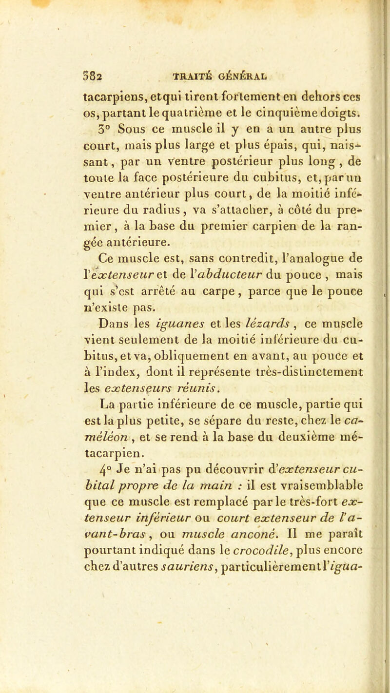 tacarpiens, et qui tirent fortement en dehors ces os, partant le quatrième et le cinquième doigts. 3° Sous ce muscle il y en a un autre plus court, mais plus large et plus épais, qui, nais-^ sant, par un Ventre postérieur plus loug , de toute la face postérieure du cubitus, et,panm ventre antérieur plus court, de la moitié infé- rieure du radius, va s’attacher, à côté du pre- mier , à la base du premier carpien de la ran- gée antérieure. Ce muscle est, sans contredit, l’analogue de \extenseur &\. de Vabducteur du pouce , mais qui s’est arrêté au carpe, parce que le pouce , n’existe pas. Dans les iguanes et les lézards , ce muscle vient seulement de la moitié inférieure du cu- bitus, et va, obliquement en avant, au pouce et à l’index, dont il représente très-distinctement les extenseurs réunis. La partie inférieure de ce muscle, partie qui est la plus petite, se sépare du reste, chez le c<7- méléon , et se rend à la base du deuxième mé- tacarpien. 4“ Je n’aiipas pu découvrir àéextenseur cu- bital propre de la main : il est vraisemblable que ce muscle est remplacé parle très-fort ex- tenseur inférieur ou court extenseur de l’a- vant-bras ^ ou muscle anconé. Il me paraît pourtant indiqué dans le crocodile, plus encore chez d’autres sauriens, particulièrement