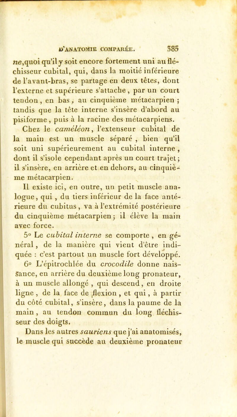 we,quoi qu’il y soit encore fortement uni au flé- chisseur cubital, qui, dans la moitié inférieure de l’avant-bras, se partage en deux têtes, dont l’externe et supérieure s’attache, par un court tendon, en bas, au cinquième métacarpien ; tandis que la tête interne s’insère d’abord au pisiforme, puis à la racine des métacarpiens. Chez le caméléon^ l’extenseur cubital de la main est un muscle séparé , bien qu’il soit uni supérieurement au cubital interne , dont il s’isole cependant après un court trajet j il s’insère, en arrière et en dehors, au cinquiè- me métacarpien. Il existe ici, en outre, un petit muscle ana- logue, qui , du tiers inférieur de la face anté- rieure du cubitus , va à l’extrémité postérieure du cinquième métacarpien j il élève la main avec force. 5° Le cubital interne se comporte , en gé- néral , de la manière qui vient d’être indi- quée : c’est partout un muscle fort développé. 6° L’épitrochlée du crocodile donne nais- :?ance, en arrière du deuxième long pronateur, à un muscle allongé , qui descend, en droite ligne , de la face de ,flexion , et qui, à partir du côté cubital, s’insère, dans la paume de la main, au tendon commun du long fléchis- seur des doigts. Dans les autres sauriens que j’ai anatomisés, le muscle qui succède au deuxième pronateur