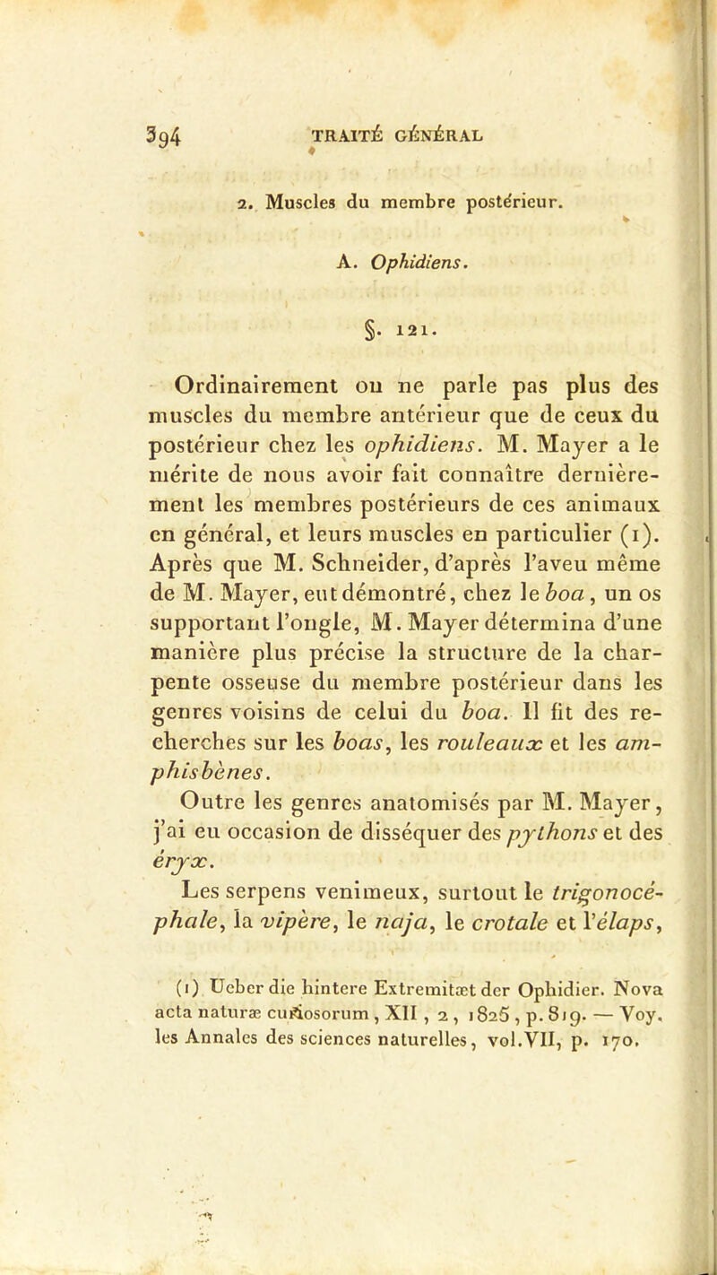 2. Muscles du membre postérieur. A. Ophidiens. §. 121. Ordinairement ou ne parle pas plus des muscles du membre antérieur que de ceux du postérieur chez les ophidiens. M. Mayer a le mérite de nous avoir fait connaître dernière- ment les^membres postérieurs de ces animaux en général, et leurs muscles en particulier (i). Après que M. Schneider, d’après l’aveu même de M. Mayer, eut démontré, chez le boa, un os supportant l’ongle, M. Mayer détermina d’une manière plus précise la structure de la char- pente osseuse du membre postérieur dans les genres voisins de celui du boa. 11 fit des re- cherches sur les boas^ les rouleaux et les am- phisbènes. Outre les genres anatomisés par M. Mayer, ]’ai eu occasion de disséquer des pjlhons et des érjx. Les serpens venimeux, surtout le trigonocé- phale^ la vipère, le naja, le crotale et Vélaps, (i) üeber die hintere Extremitæt der Opbidier. Nova acta naluræ cu^osorum , XII , 2 , 1825 , p. 819. — Voy. les Annales des sciences naturelles, vol.VII, p. 170,