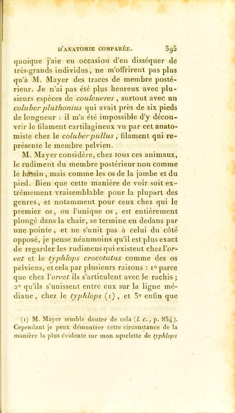 quoique j’aie eu occasion d’en disséquer de très-grands ludivldus, ne m’offrirent pas plus qu’à M. Mayer des traces de membre posté- rieur. Je n’ai pas été pli^s heureux avec plu- sieurs espèces de couleuvres, surtout avec un coluberpluthonius qui avait près de six pieds de longueur : il m’a été impossible d’y décou- vrir le filament cartilagineux vu par cet anato- miste chez le coluberpullus, filament qui re- présente le membre pelvien. M, Mayer considère, chez tous ces animaux, le rudiment du membre postérieur non comme le bassin , mais comme les os de la jam.be et du pied. Bien que cette manière de voir soit ex- trêmement vraisemblable pour la plupart des genres, et notamment pour ceux chez qui le premier os, ou l’iinique os , est entièrement plongé dans la chair, se termine en dedans par une pointe, et ne s’unit pas à celui du côté opposé, je pense néanmoins qu’il est plus exact de regarderies rudimensqui existent chezl’or- vet et le tjphlops crocotatus comme des os pelviens, et cela par plusieurs raisons : i° parce que chez \orvet ils s’articulent avec le rachis j 2° qu’ils s’unissent entre eux sur la ligne mé- diane , chez le tjphlops (i) , et 5° enfin que (i) M. Mayer semble douter de cela (Z. c., p. 834). Cependant je peux démontrer cette circonstance de la manière la plus e'vidente sur mon squelette de typhlops