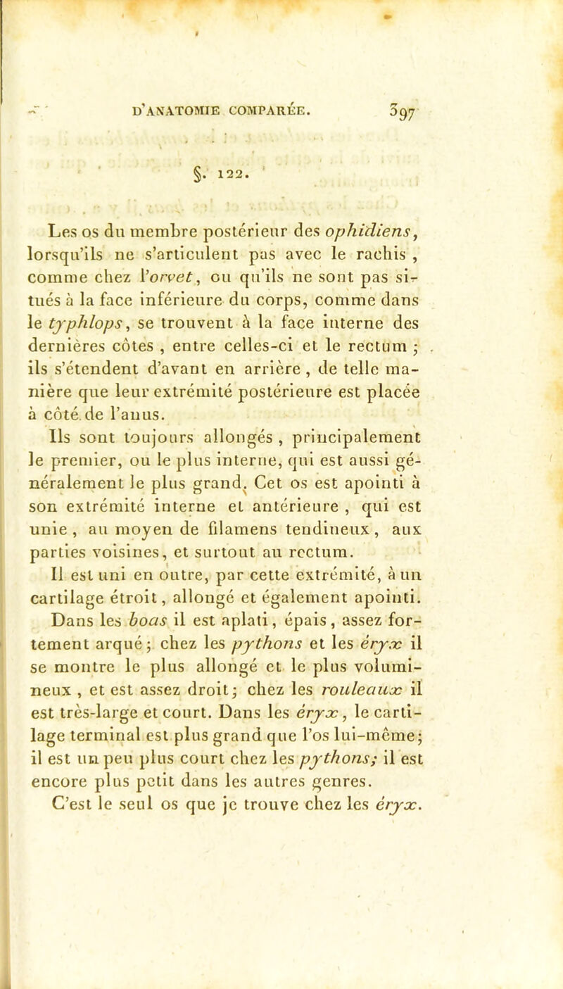 ' ' §. 122. ‘ Les os du membre postérieur des ophidiens^ lorsqu’ils ne s’articulent pas avec le rachis , comme chez Vorvet, ou qu’ils ne sont pas sir- tués à la face inférieure du corps, comme dans le tjphlops ^ se trouvent à la face interne des dernières côtes , entre celles-ci et le rectum j ils s’étendent d’avant en arrière , de telle ma- nière que leur extrémité postérieure est placée à côté.de l’anus. Ils sont toujours allongés , principalement le premier, ou le plus interne, qui est aussi gé- néralement le plus grand. Cet os est apointi à son extrémité interne et antérieure , qui est unie, au moyen de filamens tendineux, aux parties voisines, et surtout au rectum. Il est uni en outre, par cette extrémité, à un cartilage étroit, allongé et également apointi. Dans les hoas il est aplati, épais, assez for- tement arqué; chez les pythons et les éryæ il se montre le plus allongé et le plus volumi- neux , et est assez droit; chez les rouleauæ il est très-large et court. Dans les érjx, le carti- lage terminal est plus grand que l’os lui-même; il est un peu plus court chez les pythons; il est encore plus petit dans les autres genres. C’est le seul os que je trouve chez les éryx.