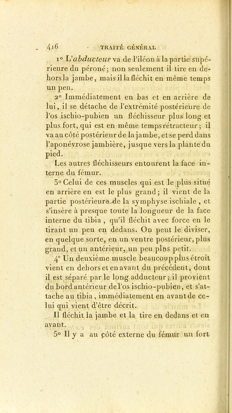 Uabducteurvù. de l’ilconala partie supé- rieure du péroné; non seulement il tire en de- hors la jambe, mais il la fléchit en même temps un peu. 2° Immédiatement en bas et en arrière de lui , il se détache de l’extrémité postérieure de l’os ischio-pubien un fléchisseur plus long et plus fort, qui est en même temps rétracteur ; il va au côté postérieur de la jambe, et se perd dans l’aponévrose jambière, jusque vers la plante du pied. Les autres fléchisseurs entourent la face in- terne du fémur. 5° Celui de ces muscles qui est le plus situé en arrière en est le plus grand; il vient de la partie postérieure->de la symphyse ischiale , et s’insère à presque toute la longueur de la face interne du tibia , qu’il fléchit avec force en le tirant un peu eu dedans. On peut le diviser, en quelque sorte, en un ventre postérieur, plus grand, et un antérieur, un peu plus petit. 4° Un deuxième muscle beaucoup plus étroit vient en dehors et en avant du précédent, dont il estjSéparé parle long adducteur ;,il provient du bord antérieur de l’os ischio-pubien, et s’at- tache au tibia, immédiatement en avant de ce- lui qui vient d’être décrit. Il fléchit la jambe et la tire en dedans et en avant. 5° Il y a au côté externe du fémur un fort