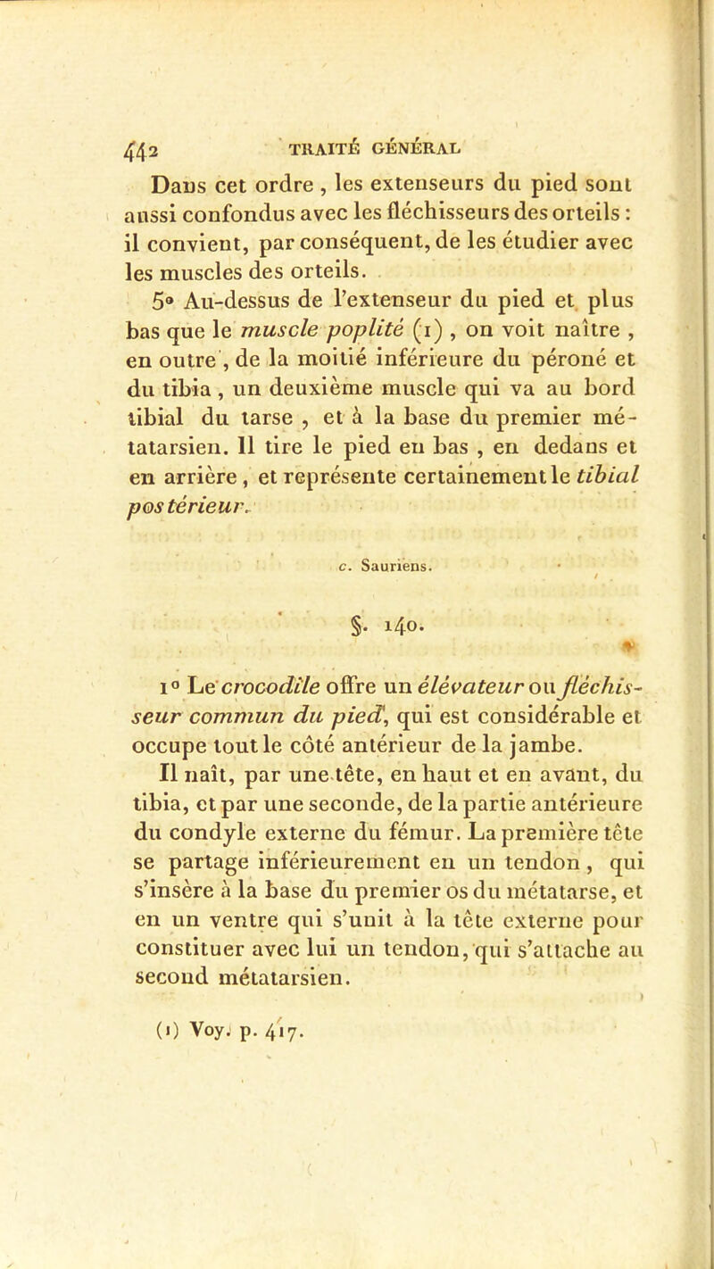 Dans cet ordre , les extenseurs du pied sont aussi confondus avec les fléchisseurs des orteils : il convient, par conséquent, de les étudier avec les muscles des orteils. 5® Au-dessus de Textenseur du pied et plus bas que le muscle poplité (i) , on voit naître , en outre , de la moitié inférieure du péroné et du tibia , un deuxième muscle qui va au bord tibial du tarse , et à la base du premier mé- tatarsien. 11 tire le pied en bas , en dedans et en arrière, et représente certainement le tibial postérieur. c. Sauriens. / §. i4o. 1® crocodile offre un élévateur ow fléchis- seur commun du pied, qui est considérable et occupe tout le côté antérieur de la jambe. Il naît, par une tête, en haut et en avant, du tibia, et par une seconde, de la partie antérieure du condyle externe du fémur. La première tête se partage inférieurement en un tendon , qui s’insère à la base du premier os du métatarse, et en un ventre qui s’unit à la tête externe pour constituer avec lui un tendon, qui s’attache au second métatarsien. (i) Voyj p. 417.