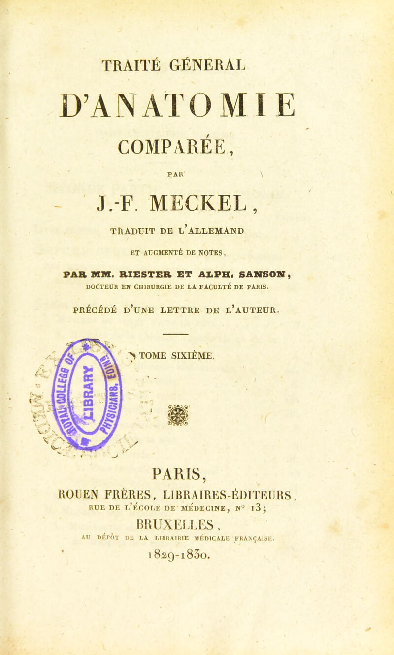 D’ANATOMIE COMPARÉE, PAR \ - J.-F. MECKEL, TRADUIT DE u’ALLEMAND ET ADGMENTÉ DE NOTES , PAR MM. B.XESTER ET AI.PH. SAMSOXff, DOCTEDR EN CHIRURGIE DE LA FACULTÉ DE PARIS. PRÉCÉDÉ d’une lettre DE l’AUTEUR. ROUEN FRÈRES, LIBRAIRES-ÉDITEURS, RUE DE l’École de médecine, n“ i3j BRUXELLES , AU DÉPÔT DL LA MmiAIRIE MÉDICALE FRAM,'A1S1-.. ' 1829-1830.