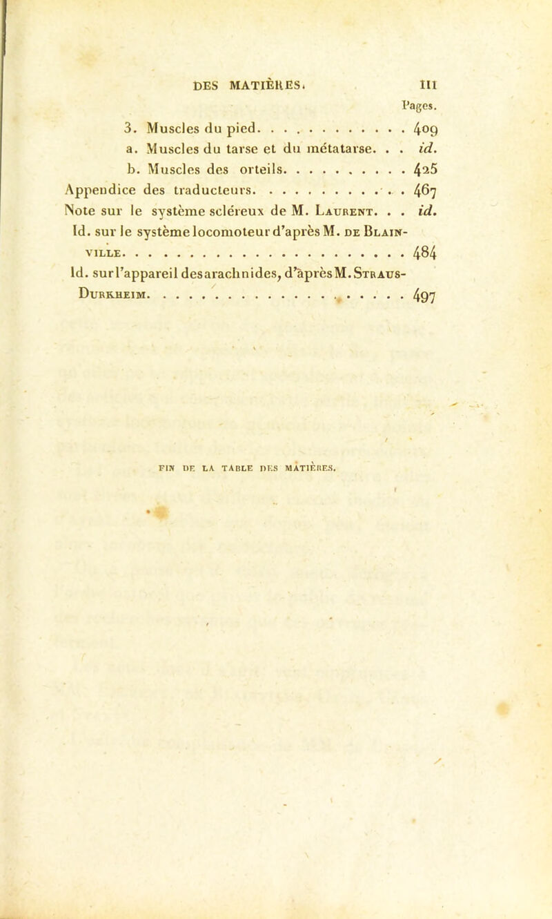 DES MATIÈRES. 111 Pages. 3. Muscles du pied. 4^9 a. Muscles du tarse et du métatarse. . . id. b. Muscles des orteils 4^5 Appendice des traducteurs . 467 Note sur le système scléreux de M. Laurent. . . id. Id. sur le système locomoteur d’après M. deBlain- viLLE 484 Id. surl’appareil desarachnides, d’aprèsM.Straus- Durrheim ^ 497 FIN DE IA TABLE DES MÀTIÈIIE.S. ♦