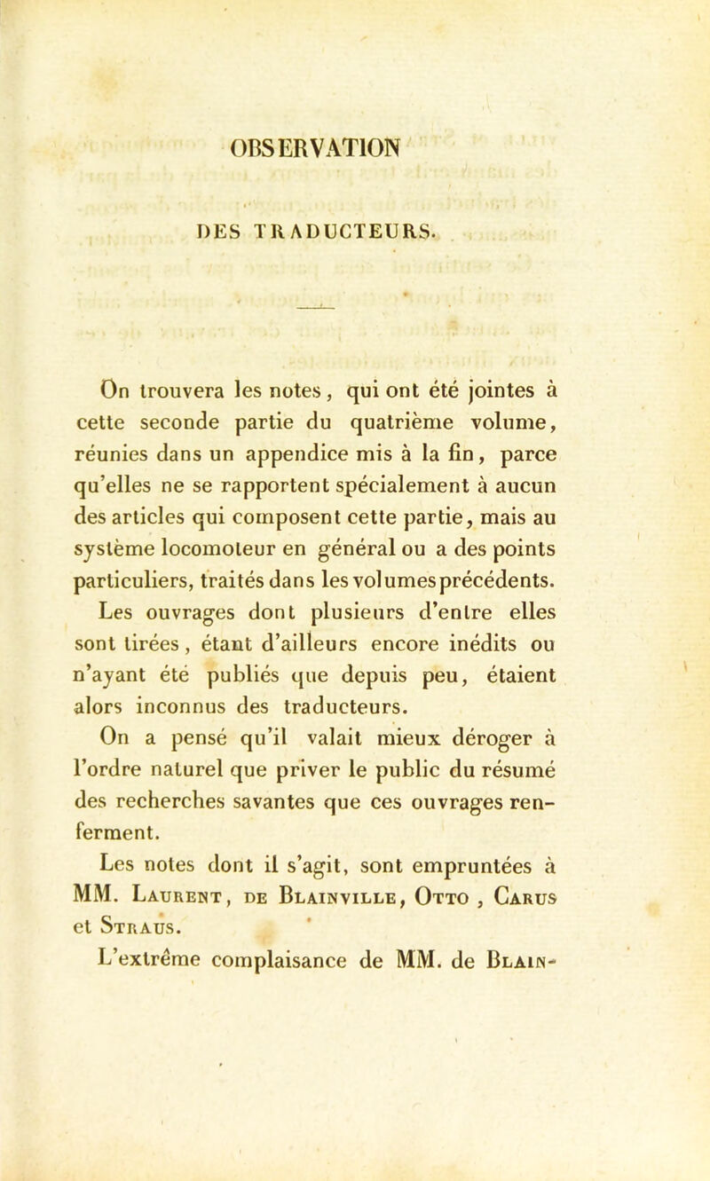 OBSERVATION DES TRADUCTEURS. On trouvera les notes, qui ont été jointes à cette seconde partie du quatrième volume, réunies dans un appendice mis à la fin, parce qu’elles ne se rapportent spécialement à aucun des articles qui composent cette partie, mais au système locomoteur en général ou a des points particuliers, traités dans les vol urnes précédents. Les ouvrages dont plusieurs d’entre elles sont tirées, étant d’ailleurs encore inédits ou n’ayant été publiés que depuis peu, étaient alors inconnus des traducteurs. On a pensé qu’il valait mieux déroger à l’ordre naturel que priver le public du résumé des recherches savantes que ces ouvrages ren- ferment. Les notes dont il s’agit, sont empruntées à MM. Laurent, de Blainville, Otto , Carus et Straus. L’extrême complaisance de MM. de Blain-