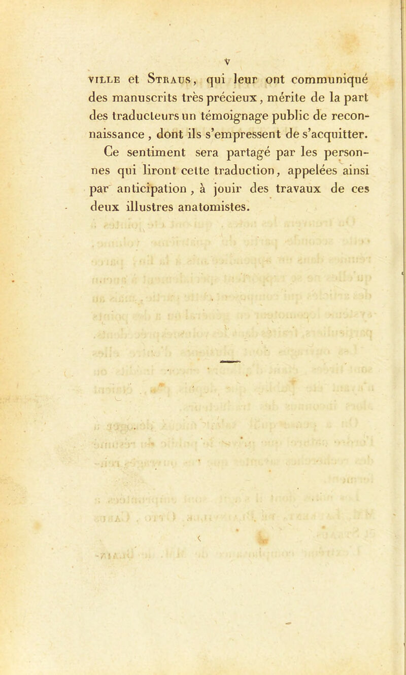 VILLE et Straus, qui leur ont communiqué des manuscrits très précieux, mérite de la part des traducteurs un témoignage public de recon- naissance , dont ils s’empressent de s’acquitter. Ce sentiment sera partagé par les person- nes qui liront celte traduction, appelées ainsi par anticipation , à jouir des travaux de ces deux illustres anatomistes.