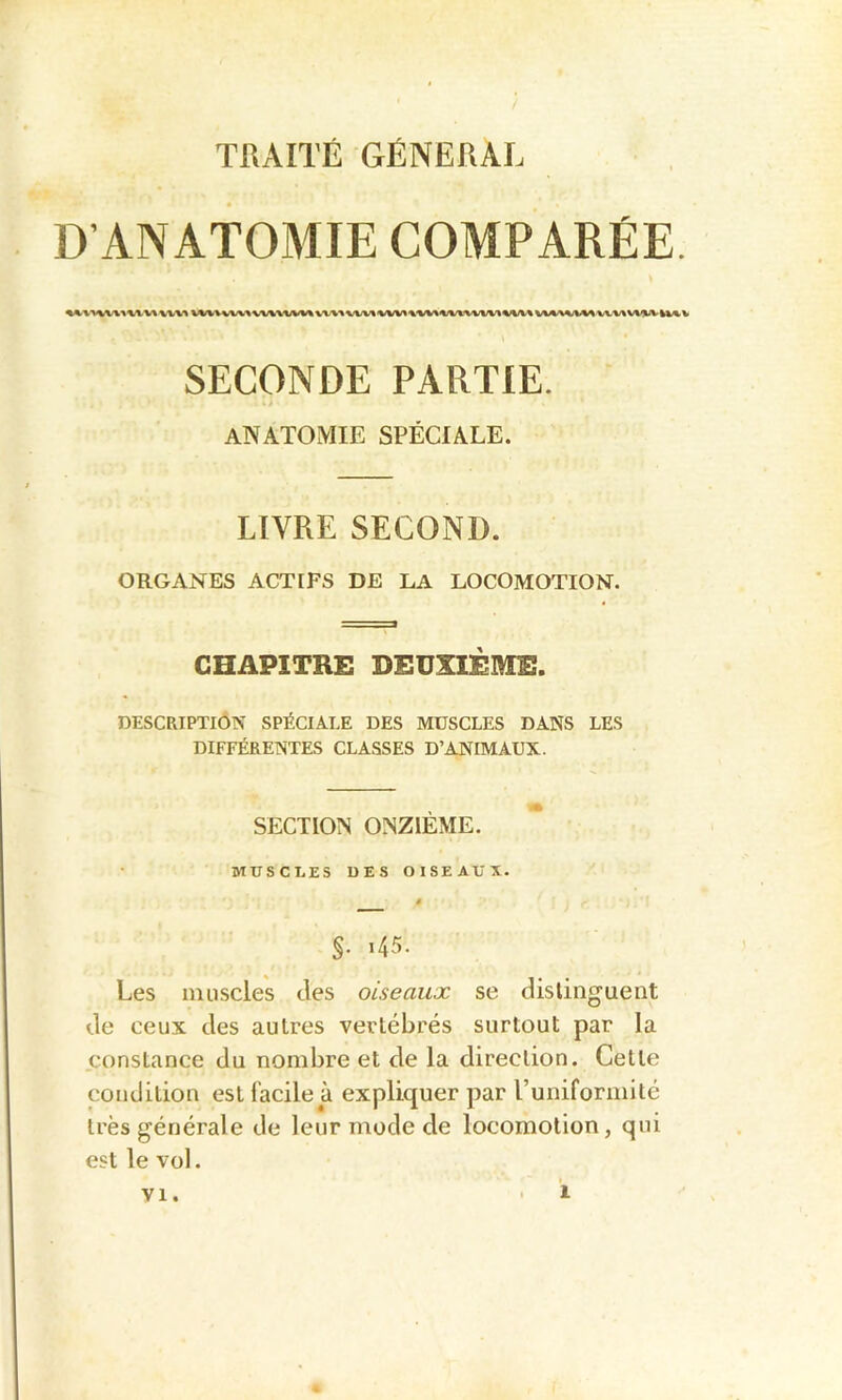 TKAITÉ GÉNÉRAL D’ANATOMIE COMPARÉE. SECONDE PARTIE. ANATOMIE SPÉCIALE. LIVRE SECOND. ORGANES ACTIFS DE LA LOCOMOTION. CHAPITRE DEUXIÈME. DESCRIPTION SPÉCIALE DES MUSCLES DANS LES DIFFÉRENTES CLASSES D’ANIMAUX. SECTION ONZIÈME. MUSCLES UES OISEAUX. ê §. i45. Les muscles des oiseaux se distinguent de ceux des autres vertébrés surtout par la constance du nombre et de la direction. Cette condition est facile à expliquer par l’uniformité très générale de leur mode de locomotion, qui est le vol. VI.