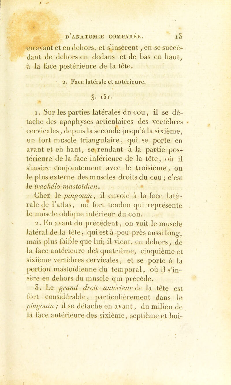 -en avant et en dehors, et s’insèrent, en se succé- dant de dehors en dedans et de bas en haut, à la face postérieure de la tête. • 2. Face latérale et antérieure. §. i5i. 1. Sur les parties latérales du cou, il se dé- tache des apophyses articulaires des vertèbres • cervicales, depuis la seconde j usqu’à la sixième, un Iort muscle triangulaire, qui se porte en avant et en haut, se-.rendant à la partie pos- térieure delà face inférieure de la tête, où il s’insère conjointement avec le troisième, ou le plus externe des muscles droits du cou ; c’est le tvachélo-mastoïdien. - * Chez le pingouin, il envoie à la face laté- rale de l’atlas, un fort tendon qui représente le muscle oblique inférieur du cou. 2. En avant du précédent, on voit le muscle latéral de la tête, qui est à-peu-près aussi long, mais plus faible que lui; il vient, en dehors, de la face antérieure des quatrième, cinquième et sixième vertèbres cervicales, et se porte à la portion mastoïdienne du temporal, où il s’in- sère en dehors du muscle qui précède. 3. Le grand droit antérieur de la tête est fort considérable, particulièrement dans le pingouin; il se détache en avant, du milieu de la face antérieure des sixième, septième et hui-