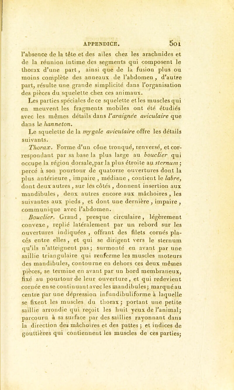 l’absence de la tête et des ailes cliez les arachnides et de la réunion intime des segments qui composent le thorax d’une part, ainsi que de la fusion plus ou moins complète des anneaux de l’abdomen, d’autre part, résulte une grande simplicité dans l’organisation des pièces du squelette chez ces animaux. Les parties spéciales de ce squelette et les muscles qui en meuvent les fragments mobiles ont été étudiés avec les mêmes détails dans l'araîgnee aviculaire que dans Le hanneton. Le squelette de la jnygale aviculaire offre les détails suivants. Thorax. Forme d’un cône tronqué, renversé, et cor- respondant par sa base la plus large au bouclier qui occupe la région dorsale,par la plus étroite 2i\i sternum percé à son pourtour de quatorze ouvertures dont la plus antérieure , impaire , médiane , contient le labre, dont deux autres , sur les côtés , donnent insertion aux mandibules, deux autres encore aux mâchoires, les suivantes aux pieds, et dont une dernière, impaire, communique avec l’abdomen. Bouclier. Grand, presque circulaire, légèrement convexe, replié latéralement par un rebord sur les ouvertures indiquées , offrant des filets cornés pla- cés entre elles, et qui se dirigent vers le sternum qu’ils n’atteignent pas; surmonté en avant par une saillie triangulaire qui renferme les muscles moteurs des mandibules, contourne en dehoi’s ces deux mêmes pièces, se termine en avant par un bord membraneux, fixé au pourtour de leur ouverture, et qui redevient cornée en se continuant avec les mandibules ; marqué au centre par une dépression infundibuliforme à laquelle se fixent les muscles du thorax; portant une petite saillie arrondie qui reçoit les huit yeux de l’animal; parcouru à sa surface par des saillies rayonnant dans la direction des mâchoires et des pattes ; et indices de gouttières qui contiennent les muscles de ces parties;