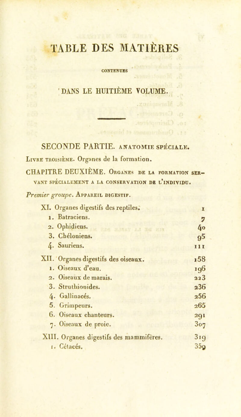 TABLE DES MATIERES CONTENUES 'DANS LE HUITIÈME VOLUME. SECONDE PARTIE, anatomie spéciale. Livre troisième. Organes de la formation. CHAPITRE DEUXIÈME. Organes be la formation ser- vant SPÉCIALEMENT A LA CONSERVATION DE l’iNDIVIDD. Premier groupe. Appareil digestif. XL Organes digestifs des reptiles; I 1. Batraciens. 7 2. Ophidiens. 4o 3. Cbéloniens. 95 4. Sauriens. Ht XII. Organes digestifs des oiseaux. i58 1. Oiseaux d’eau. 196 2. Oiseaux de marais. 223 3. Struthionides. 236 4. Gallinacés. 256 5. Grimpeurs. 265 6. Oiseaux chanteurs. 291 Oiseaux de proie. 307 XIII. Organes digestifs des mammifères. 319 I. Cétacés. 35d