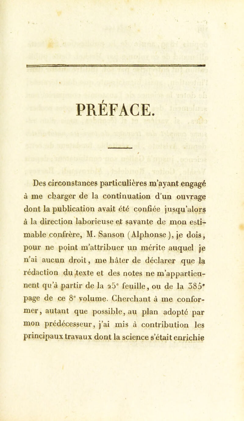 PRÉFACE. Des circonstances particulières m’ayant engagé à me charger de la continuation d’un ouvrage dont la publication avait été confiée jusqu’alors à la direction laborieuse et savante de mon esti- mable confrère, M. Sanson (Alphonse), je dois, pour ne point m’attribuer un mérite auquel je n’ai aucun droit, me hâter de déclarer que la rédaction du ,texte et des notes ne m’appartien- nent qu’à partir de la a5“ feuille, ou de la 385* page de ce 8® volume. Cherchant à me confor- mer, autant que possible, au plan adopté par mon prédécesseur, j’ai mis à contribution les principaux travaux dont la science s’était enrichie