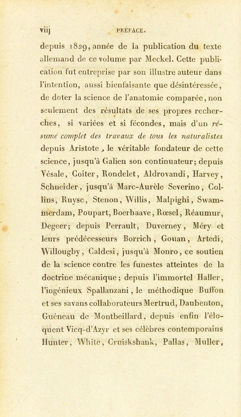 depuis 1829, année publication du texte allemand de ce volume par Meckel. Cette publi- cation fut entreprise par son illustre auteur dans l’intention, aussi bienfaisante que désintéressée, de doter la science de l’anatomie comparée,non seulement des résultats de ses propres recher- ches, si variées et si fécondes, mais d’un ré- sumé complet des travaux de tous les naturalistes depuis Aristote j le véritable fondateur de cette science, jusqu^à Galien son continuateur; depuis Vésale, Goiter, Rondelet, Aldrovandi, Harvey, Schneider, jusqu’à Marc-Aurèle Severino, Col- lins, Ruysc, Stenon, Willis, Malpighi, Swam- merdam, Poupart,Boerhaave,Rœsel, Réaumur, Degeer; depuis Perrault, Duverney, Méry et leurs prédécesseurs Borrich, Gouan, Artedi, Willougby, Caldesi, jusqu’à Monro, ce soutien de la science contre les funestes atteintes de la doctrine mécanique ; depuis l’immortel Haller, l’ingénieux Spallanzani, le méthodique Buffon et ses savans collaborateurs Mertrud, Daubenton, Guéneau de Montbeillard, depuis enfin l’élo- quent Vicq-d’Azyr et ses célèbres contemporains Hunier, Whitc, Cruiskshaiik, Pallas, Muller,