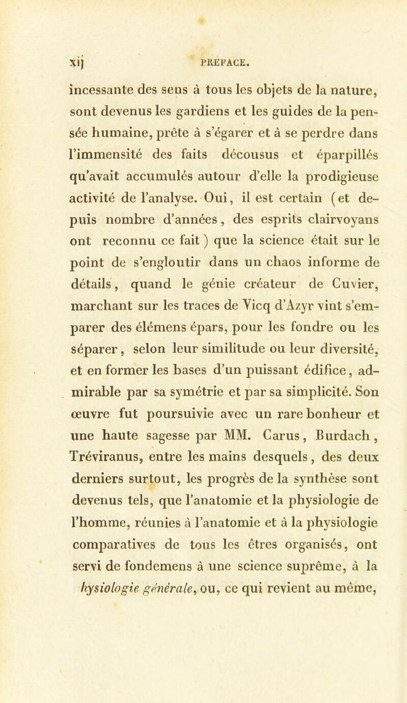 XI) incessante des sens à tous les objets de la nature, sont devenus les gardiens et les guides de la pen- sée humaine, prête à s’égarer et à se perdre dans l’immensité des faits décousus et éparpillés qu’avait accumulés autour d’elle la prodigieuse activité de l’analyse. Oui, il est certain (et de- puis nombre d’années, des esprits clairvoyans ont reconnu ce fait ) que la science était sur le point de s’engloutir dans un chaos informe de détails, quand le génie créateur de Cuvier, marchant sur les traces de Yicq d’Azyr vint s’em- parer des élémens épars, pour les fondre ou les séparer, selon leur similitude ou leur diversité, et en former les bases d’un puissant édifice, ad- mirable par sa symétrie et par sa simplicité. Son œuvre fut poursuivie avec un rare bonheur et une haute sagesse par MM. Carus, Burdach, Tréviranus, entre les mains desquels, des deux derniers surtout, les progrès de la synthèse sont devenus tels, que l’anatomie et la physiologie de l’homme, réunies à l’anatomie et à la physiologie comparatives de tous les êtres organisés, ont servi de fondemens à une science suj)rême, à la liysiotogie générale^ ou, ce qui revient au même,