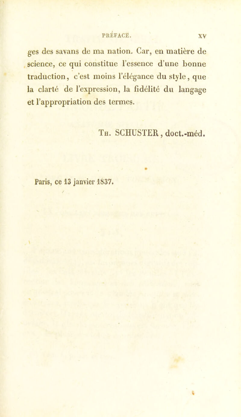 ges des savans de ma nation. Car, en matière de , science, ce qui constitue l’essence d’une bonne traduction, c’est moins l’élégance du style, que la clarté de l’expression, la fidélité du langage et l’appropriation des termes. Th. SCHUSTER, doct.-méd. Paris, ce 13 janvier 1837.