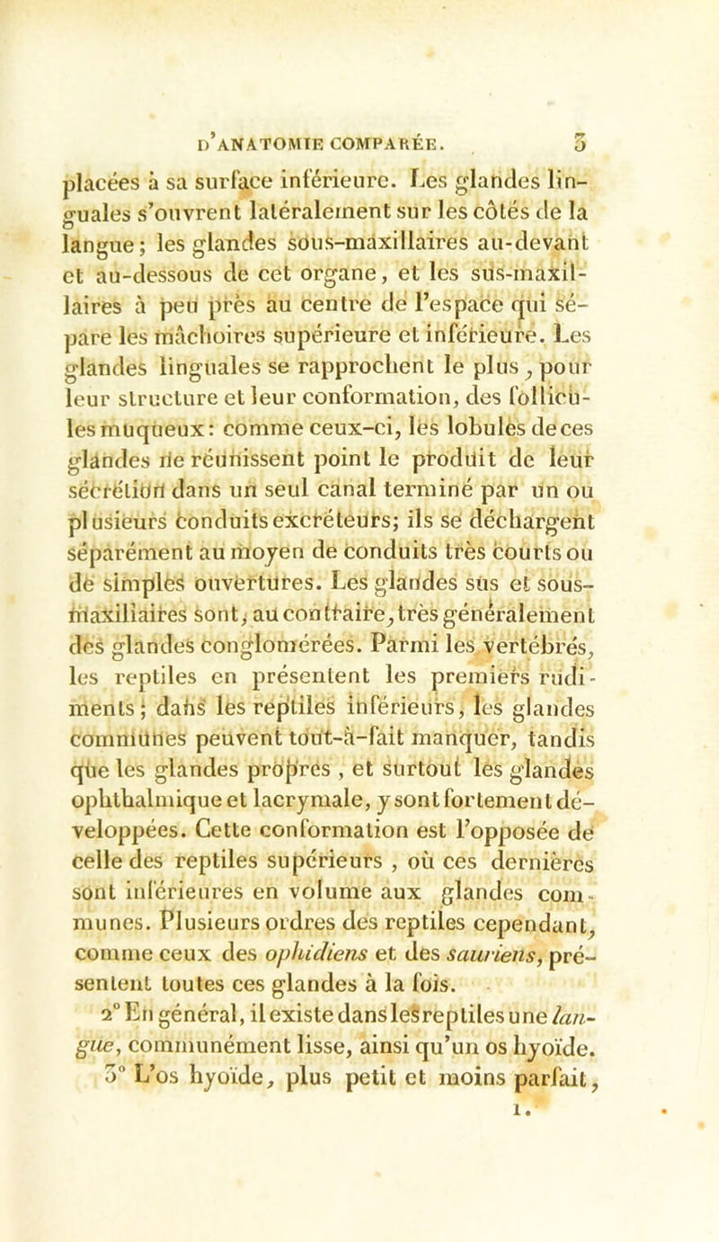 placées à sa surlace inférieure. Les glandes lin- o-uales s’ouvrent latéralement sur les côtés de la O langue; les glandes sous-maxillaires au-devant et au-dessous de cet organe, et les siis-maxil- laires à peu près au centre de l’espace qui sé- pare les mâchoires supérieure et inférieure. Les glandes linguales se rapprochent le plus ^ pour leur structure et leur conformation, des follicb- lesmuqùeux: comme ceux-ci, lés lobules deces glandes rie réunissent point le produit de leur sééréliOri dans un seul canal terminé par un ou plusieurs tonduitsexcréteurs; ils sé déchargent séparément au moyen de conduits très courts ou dë simplès ouvértüres. Les glarides sus et souS- riiaxilîaires sont y au contraire, très généralement des glandes conglomérées. Parmi les vertébrés, les reptiles en présentent les premiers riidi- ments; dahs' les repitileS inférieurs, les glandes communes peuvent tdut-è-fait manquer, tandis qlie les glandes propres , et surtout lés glandes ophthalmique et lacrymale, y sont fortement dé- veloppées. Cette conformation est l’opposée de celle des reptiles supérieurs , où ces dernières sont inférieures en volume aux glandes com- munes. Plusieurs ordres des reptiles cependant, comme ceux des ophidiens et des sauriens, pré- sentent toutes ces glandes à la fois. 1° En général, il existe dans leSreptiles une laji~ giie, communément lisse, ainsi qu’un os hyoïde. 3” L’os hyoïde, plus petit et moins parfait,