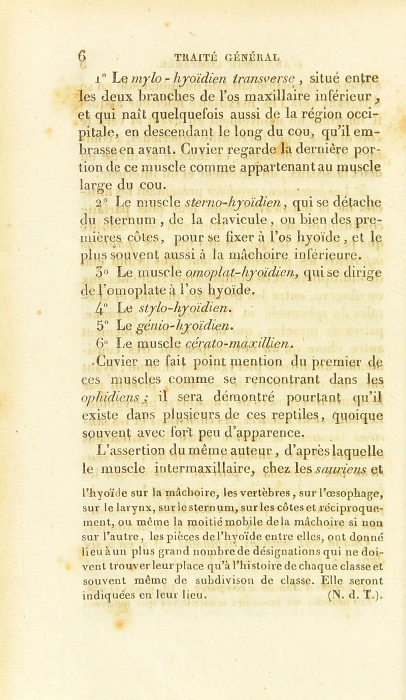 i Ï^Q mylo - lijoïdien iransverse^, situé entre les deux branches de l’os maxillaire inférieur^ et qui naît quelquefois aussi de la région occi- pitale, en descendant le long du cou, qu’il em- brasse en avant. Cuvier regarde la dernière por- tion de ce muscle comme appartenant au muscle large du cou. 2° Le muscle sterno-hjoïdien, qui se détache du sternum , de la clavicule , ou bien des pre- mières, côtes, pour se fixer à l’os hyoïde , et |e plus souvent aussi à la mâchoire inférieure. 3° Le muscle omoplat-hjoïdien, qui se dirige de l’omoplate à l’os hyoïde. 4 Le stylo-hjoidien. 5 Le génio-hjoidien. 6“ Le muscle cçrato-maüdllien. • Cuvier ne fait point inention du premier de ces niuscles comme se rencontrant dans les ophidiens J il sera démontré pourtant qu’il existe dans plusieurs de ces reptiles , quoique souvent avec fort peu d’apparence. L’assertion du même auteur, d’après laquelle le muscle intermaxillaire, çhez les et l’hyoïde sur la mâchoire, les vertèbres, sur l’œsophage, sur le larynx, sur le sternum, sur les côtes et ire'ciproque- ment, ou même la moitié mobile delà mâchoire si uou sur l’autre, les pièces de l’hyoïde entre elles, ont donne lieu àun plus grand nombre de désignations qui ne doi- vent trouver leur place qu’à l’histoire de chaque classe et souvent même de subdivison de classe. Elle seront indiquées en leur lieu. (ÎS. d, T.).