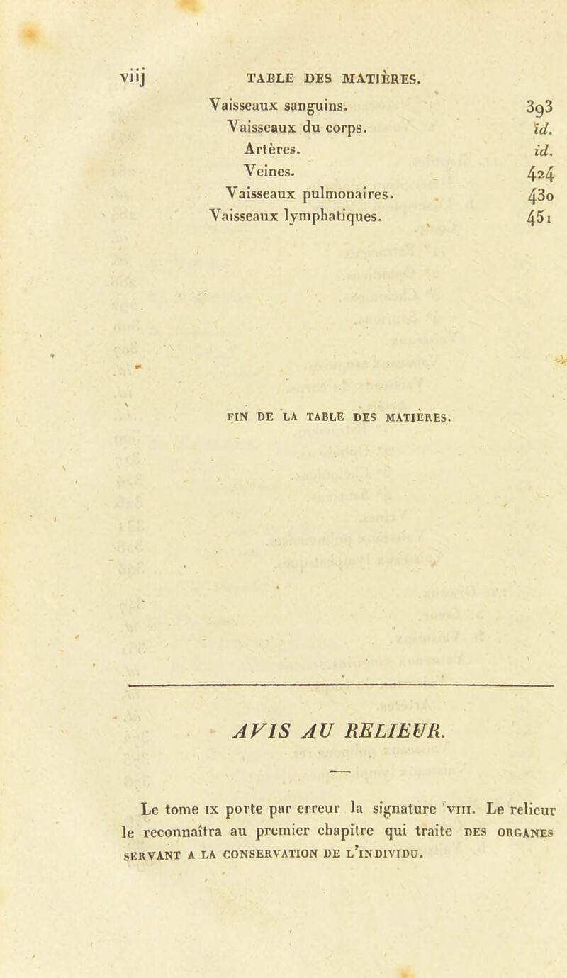 Vaisseaux sanguins. 3g3 Vaisseaux du corps. ïd. Artères. id. Veines. 4^4 Vaisseaux pulmonaires. 43o Vaisseaux lymphatiques. 451 FIN DE LA TABLE DES MATIERES. AVIS AU RELIEUR. Le tome ix porte par erreur la signature vm. Le relieur le reconnaîtra au premier chapitre qui traite des organes SERVANT A LA CONSERVATION DE l’iNDIVIDD.