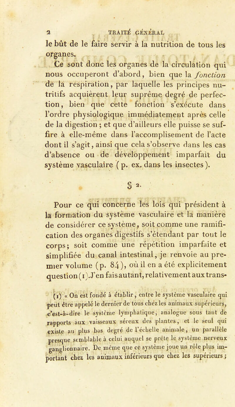 le bût de le faire servir à la nutrition de tous les organes. Ce sont donc les organes de la circulation qui nous occuperont d’abord, bien que la fonction de la respiration, par laquelle les principes nu- tritifs acquièrent leur suprême degré de perfec- tion, bien que cette fonction s’exécute dans l’ordre physiologique immédiatement après celle de la digestion ; et que d’ailleurs elle puisse se suf- fire à elle-même dans l’accomplisement de l’acte dont il s’agit, ainsi que cela s’observe dans les cas d’absence ou de développement imparfait du système vasculaire (p. ex. dans les insectes). S Pour ce qui concerne les lois qui président à la formation du système vasculaire et la manière de considérer ce système, soit comme une ramifi- cation des organes digestifs s’étendant par tout le corps; soit comme une répétition imparfaite et simplifiée du canal intestinal, je renvoie au pre- mier volume (p. 84), où il en a été explicitement question ( i). J’en fais autant, relativement aux trans- (i) « On est fondé à établir, entre le système vasculaire qui peut être appelé le dernier de tous chez les animaux supérieurs, c’est-à-dire le système lymphatique, analogue sous tant de rapports aux vaisseaux séreux des plantes, et le seul qui existe au plus bus degré de l’échelle animale, un parallèle presque semblable à celui auquel se prête le système nerveux ganglionnaire. De même que ce système joue un rôle plus im- portant chez les animaux inférieurs que chez les supérieurs ;