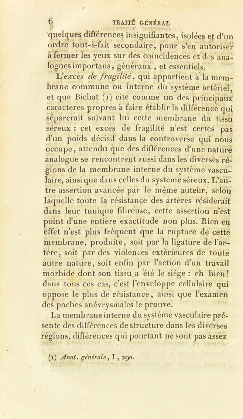 »' * r r v • 4 ■ quelques différences insignifiantes, isolées et d’un ordre tout-à-fait secondaire, pour s’en autoriser à fermer les yeux sur des coïncidences et des ana- logues importans, généraux , et essentiels. L'excès de fragilité, qui appartient à la mem- brane commune ou interne du système artériel, et que Bichat (i) cite comme un des principaux caractères propres à faire établir la différence qui séparerait suivant lui cette membrane du tissu séreux : cet excès de fragilité n’est certes pas d’un poids décisif dans la controverse qui nous occupe, attendu que des différences d’une nature analogue se rencontrent aussi dans les diverses ré- gions de la membrane interne du système vascu- laire, ainsique dans celles du système séreux. L’au- tre assertion avancée par le même auteur, selon laquelle toute la résistance des artères résiderait dans leur tunique fibreuse, cette assertion n’est point d’une entière exactitude non plus. Rien en effet n’est plus fréquent que la rupture de cette membrane, produite, soit par la ligature de l’ar- tère, soit par des violences extérieures de toute autre nature, soit enfin par l’action d’un travail morbide dont son tissu, a été le siège : eh bien! dans tous ces cas, c’est l’enveloppe cellulaire qui oppose le plus de résistance, ainsi que l’examen des poches anévrysmales le prouve. La membrane interne du système vasculaire pré- sente des différences déstructuré dans les diverses régions, différences qui pourtant ne sont pas assez (1) Anat. générale, 1,290.