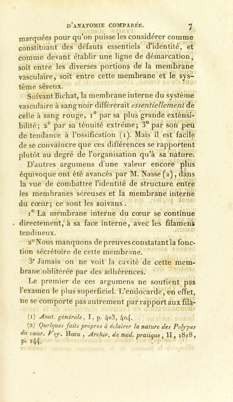 marquées pour qu’on puisse les considérer comme constituant des défauts essentiels d’identité, et comme devant établir une ligne de démarcation, soit entre les diverses portions de la membrane vasculaire, soit entre cette membrane et le sys- tème séreux. Suivant Bichat, la membrane interne du système vasculaire à sang noir différerait essentiellement de celle à sang rouge, i° par sa plus grande extènsi- bilité; 20 par sa ténuité extrême; 3° par son peu de tendance à l’ossification (1). Mais il est facile de se convaincre que ces différences se rapportent plutôt au degré de l’organisation qu’à sa nature. D’autres argumens d’une valeur encore plus équivoque ont été avancés par M. Nasse (a), dans la vue de combattre l’identité de structure entre les membranes séreuses et la membrane interne du cœur; ce sont les suivans. i° La membrane interne du cœur se continue . directement, à sa face interne, avec les filamens tendineux. 2° Nous manquons de preuves constatant la fonc- tion sécrétoire de cette membrane. 3° Jamais on ne voit la cavité de cette mem- brane oblitérée par des adhérences. Le premier de ces argumens ne soutient pas l’examen le plus superficiel. L’endocarde, en effet, ne se comporte pas autrement par rapport aux fila- (1) Anat. générale, I. p. /jo3, /jo4- (2) Quelques faits propres à éclairer la nature des Poljyes du cœur. Vojr. Horn , Archiv, de méd. pratique, II, 1818, p. i44.