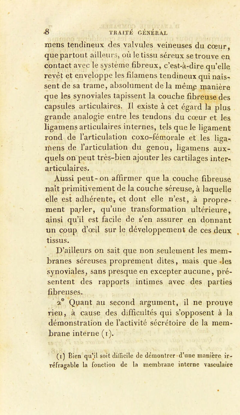 mens tendineux des valvules veineuses du cœur, que partout ailleurs, où le tissu séreux se trouve en contact avec le système fibreux, c’est-à-dire quelle revêt et enveloppe les filamens tendineux qui nais- sent de sa trame, absolument de la mêinp manière que les synoviales tapissent la couche fibreuse des capsules articulaires. Il existe à cet égard la plus grande analogie entre les tendons du cœur et les ligamens articulaires internes, tels que le ligament rond de l’articulation coxo-fémorale et les liga- mens de l’articulation du genou, ligamens aux- quels on peut très-bien ajouter les cartilages inter- articulaires. Aussi peut-on affirmer que la couche fibreuse naît primitivement de la couche séreuse, à laquelle elle est adhérente, et dont elle n’est, à propre- ment parler, qu’une transformation ultérieure, ainsi qu’il est facile de s’en assurer en donnant un coup d’œil sur le développement de ces deux tissus. D’ailleurs on sait que non seulement les mem- branes séreuses proprement dites, mais que des synoviales, sans presque en excepter aucune, pré- sentent des rapports intimes avec des parties fibreuses. a0 Quant au second argument, il ne prouye rien, à cause des difficultés qui s’opposent à la démonstration de l’activité sécrétoire de la mem- brane interne (i). (i) Bien qu’il soit difficile de démontrer d’une manière ir- réfragable la fonction de la membrane interne vasculaire