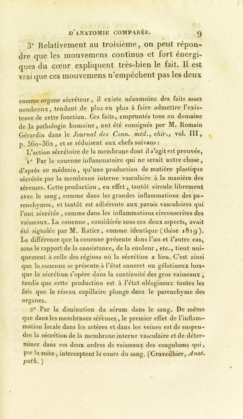 3° Relativement au troisième, on peut répon- dre que les mouvemens continus et fort énergi- ques du cœur expliquent très-bien le fait. Il est vrai que ces mouvemens n’empêchent pas les deux comme organe sécréteur, il existe néanmoins des faits assez nombreux, tendant de plus en plus à faire admettre l’exis- tence de cette fonction. Ces faits, empruntés tous au domaine de la pathologie humaine, ont été consignés par M. Romain Gérardin dans le Journal des Conn. méd., chir., vol. III, p. 36o-362 , et se réduisent aux chefs suivans : L’action sécrétoire de la membrane dont il s’agit est prouvée, i° Par la couenne inflammatoire qui ne serait autre chose, d’après ce médecin , qu’une production de matière plastique sécrétée par la membrane interne vasculaire à la manière des séreuses. Cette production , en effet, tantôt circule librement avec le sang, comme dans les grandes inflammations des pa- renchymes, et tantôt est adhérente aux parois vasculaires qui l’ont sécrétée , comme dans les inflammations circonscrites des vaisseaux. La couenne , considérée sous ces deux aspects, avait été signalée par M. Ralier, comme identique (thèse 1819). La différence que la couenne présente dans l’un et l’autre cas, sous le rapport de la consistance, de la couleur , etc., tient uni- quement à celle des régions où la sécrétion a lieu. C’est ainsi que la.couenne se présente à l’état concret ou gélatineux lors- que la sécrétion s’opère dans la continuité des gros vaisseaux , tandis que cette production est à l’état oléagineux toutes les fois que le réseau capillaire plonge dans le parenchyme des organes. 2° Par la diminution du sérum dans le sang. De même que dans les membranes séreuses , le premier effet de l’inflam- mation locale dans les artères et dans les veines est de suspen- dre la sécrétion de la membrane interne vasculaire et de déter- miner dans ces deux ordres de vaisseaux des coagulums qui, par la suite, interceptent le cours du sang. (Cruveilhier, Anal, pat h. )