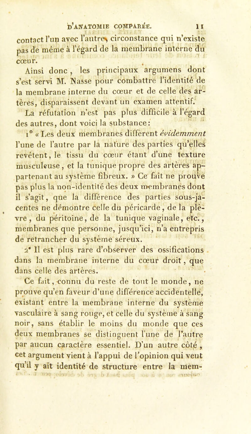 contact l’un avec l’autre^ circonstance qui n’existe pas de même à l’égard de la membrane interne du cœur. Ainsi donc , les principaux argumens dont s’est servi M. Nasse pour combattre l’identité de la membrane interne du cœur et de celle des ar- tères, disparaissent devant un examen attentif. La réfutation n’est pas plus difficile à l’égard des autres, dont voici la substance: i° « Les deux membranes diffèrent évidemment l’une de l’autre par la nature des parties qu’elles revêtent, le tissu du cœur étant d’une texture musculeuse, et la tunique propre des artères ap- partenant au système fibreux. » Ce fait ne prouve pas plus la non-identité des deux membranès dont il s’agit, que la différence des parties sous-ja- centes ne démontre celle du péricarde , de la plè- vre , du péritoine, de la tunique vaginale, etc., membranes que personne, jusqu’ici, n’a entrepris de retrancher du système séreux. 2* 11 est plus rare d’observer des ossifications dans la membrane interne du cœur droit, que dans celle des artères. Ce fait, connu du reste de tout le monde, ne prouve qu’en faveur d’une différence accidentelle, existant entre la membrane interne du système vasculaire à sang rouge, et celle du système à sang noir, sans établir le moins du monde que ces deux membranes se distinguent l’une de l’autre par aucun caractère essentiel. D’un autre côté , cet argument vient à l’appui de l’opinion qui veut qu’il y ait identité de structure entre la raem*