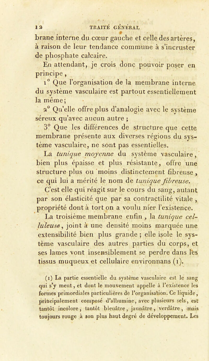 ♦ brane interne du coeur gauche et celle des artères, à raison de leur tendance commune à s’incruster de phosphate calcaire. En attendant, je crois donc pouvoir poser en principe , i° Que l’organisation de la membrane interne du système vasculaire est partout essentiellement la même; a0 Qu’elle offre plus d’analogie avec le système séreux qu’avec aucun autre ; 3° Que les différences de structure que cette membrane présente aux diverses régions du sys- tème vasculaire, ne sont pas essentielles. La tunique moyenne du système vasculaire, bien plus épaisse et plus résistante, offre une structure plus ou moins distinctement fibreuse, ce qui lui a mérité le nom de tunique fibreuse. C’est elle qui réagit sur le cours du sang, autant par son élasticité que par sa contractilité vitale , propriété dont à tort on a voulu nier l’existence. La troisième membrane enfin , la tunique cel- luleuse , joint à une densité moins marquée une extensibilité bien plus grande ; elle isole le sys- tème vasculaire des autres parties du corps, et ses lames vont insensiblement se perdre dans Tes tissus muqueux et cellulaire environnans (î). (i) La partie essentielle du système vasculaire est le sang qui s’y meut, et dont le mouvement appelle à l’existence les formes primordiales particulières de l’organisalion. Ce liquide, principalement composé d’albumine, avec plusieurs sels, est tantôt incolore, tantôt bleuâtre, jaunâtre, verdâtre, mais toujours rouge ù son plus haut degré de développement. Les