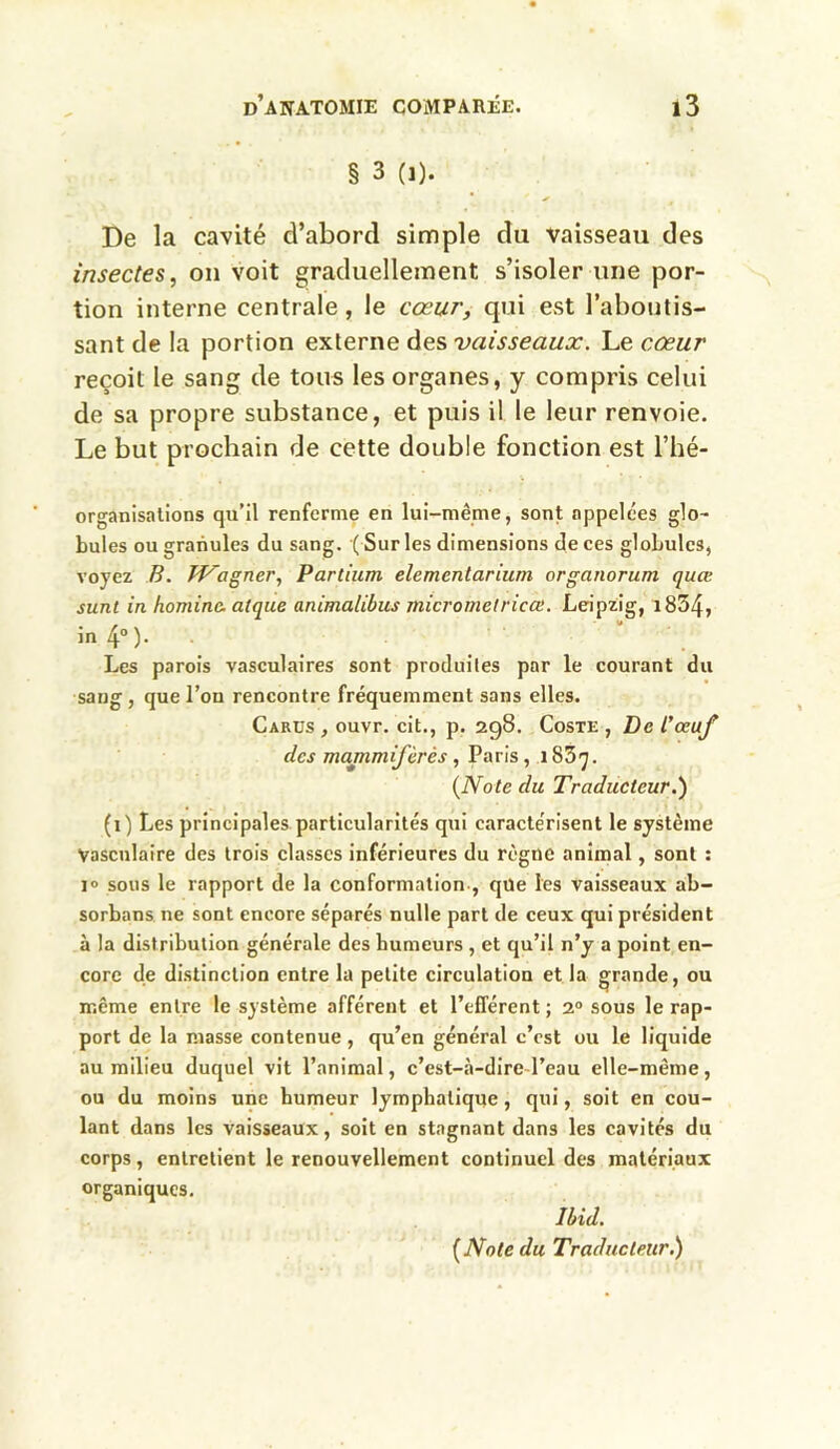 § 3 (i). De la cavité d’abord simple du vaisseau des insectes, on voit graduellement s’isoler une por- tion interne centrale, le cœur, qui est l’aboutis- sant de la portion externe des 'vaisseaux. Le cœur reçoit le sang de tous les organes, y compris celui de sa propre substance, et puis il le leur renvoie. Le but prochain de cette double fonction est l’hé- organisations qu’il renferme en lui-même, sont appelées glo- bules ou granules du sang. ( Sur les dimensions de ces globules, voyez B. Wagner, Partium elementarium organorum quœ sunt in hominc. atque animalibus micrometricce. Leipzig, i834, in 4° )• Les parois vasculaires sont produites par le courant du sang, que l’on rencontre fréquemment sans elles. Carus , ouvr. cit., p. 298. Coste , De l'œuf des mammifèrès, Paris, 183^. (Note du Traducteur.1) (1) Les principales particularités qui caractérisent le système Vasculaire des trois classes inférieures du règne animal, sont : 10 sous le rapport de la conformation , que les vaisseaux ab- sorbans ne sont encore séparés nulle part de ceux qui président à la distribution générale des humeurs , et qu’il n’y a point en- core de distinction entre la petite circulation et la grande, ou même entre le système afférent et l’efférent ; 20 sous le rap- port de la masse contenue, qu’en général c’est ou le liquide au milieu duquel vit l’animal, c’est-à-dire l’eau elle-même, ou du moins une humeur lymphatique, qui, soit en cou- lant dans les vaisseaux, soit en stagnant dans les cavités du corps, entretient le renouvellement continuel des matériaux organiques. Ibid. (Note du Traducteur.)