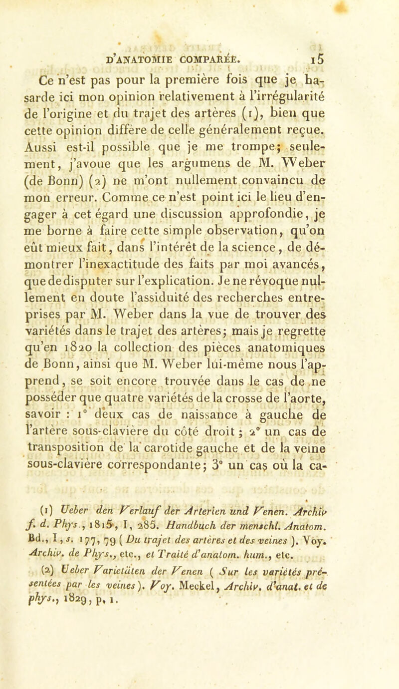 Ce n’est pas pour la première fois que je ha- sarde ici mon opinion relativement à l’irrégularité de l’origine et du trajet des artères (r), bien que cette opinion diffère de celle généralement reçue. Aussi est-il possible que je me trompe; seule- ment, j’avoue que les argumens de M. Weber (de Bonn) (a) ne m’ont nullement convaincu de mon erreur. Comme ce n’est point ici le lieu d’en- gager à cet égard une discussion approfondie, je me borne à faire cette simple observation, qu’on eût mieux fait, dans l’intérêt de la science, de dé- montrer l’inexactitude des faits par moi avancés, que de disputer sur l’explication. Je ne révoque nul- lement en doute l’assiduité des recherches entre- prises par M. Weber dans la vue de trouver des variétés dans le trajet des artères; mais je regrette qu’en 1820 la collection des pièces anatomiques de Bonn, ainsi que M. Weber lui-même nous l’ap- prend, se soit encore trouvée dans le cas de ne posséder que quatre variétés de la crosse de l’aorte, savoir : i° deux cas de naissance à gauche de l’artère sous-clavière du côté droit ; 2° un cas de transposition de la'carotide gauche et de la veine sous-clavière correspondante; 3° un cas où la ca- (1) U cher den Verlauf der Arterien und Ven en. Arch.iv f. d. Phys , 181S, I, 285. Ilandbuch der menschl. Analom. Bd., I, s. * 77» 79 ( Du trajet des artères et des veines ). Voy. Archiv. de Phys., etc., et Traité d'analom. hum., etc. (2) Ueber Vanctaten der Venen ( Sur les variétés pré- sentées par les veines). Voy. Meçkel, Archiv. dxtnat. et de phys., 1829, p, 1.