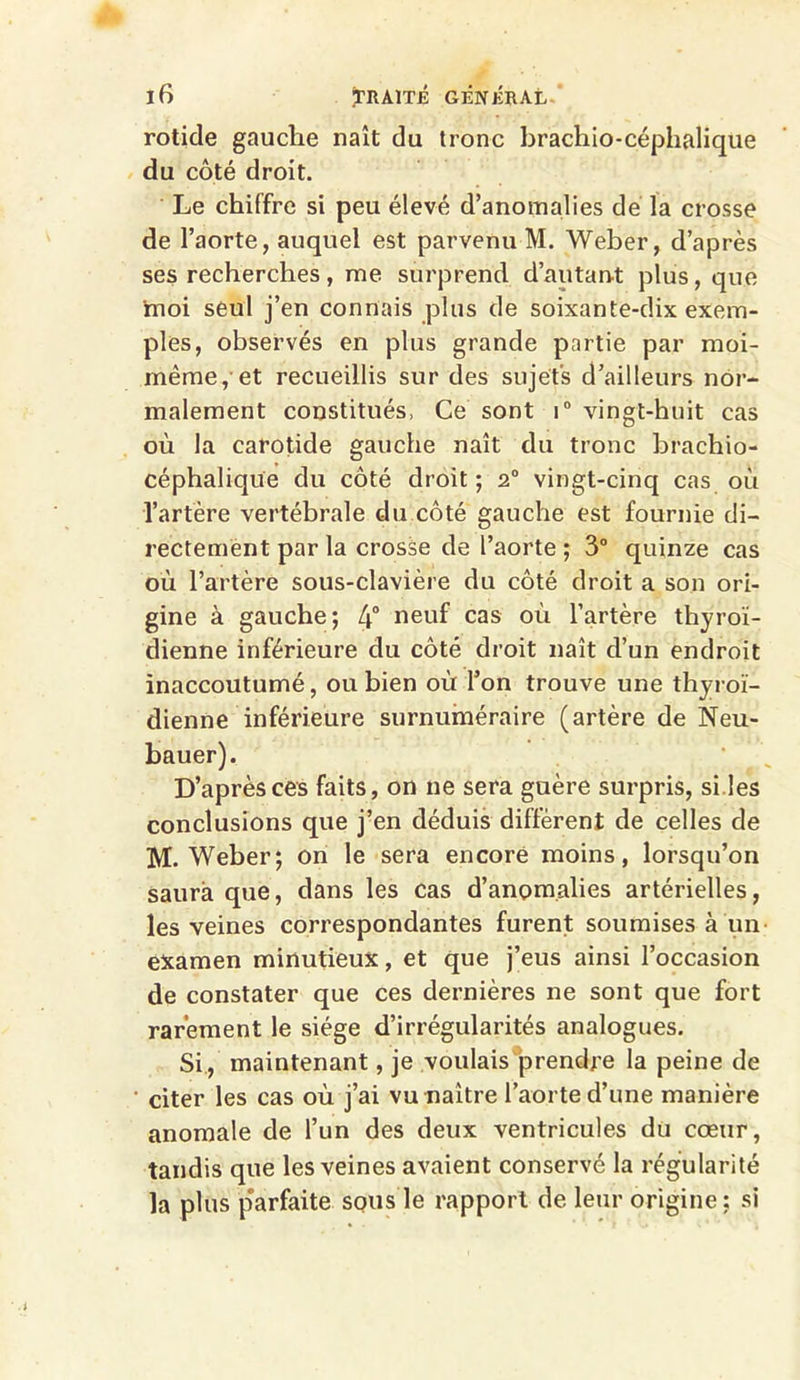 rotide gauche naît du tronc brachio-céphalîque du côté droit. Le chiffre si peu élevé d’anomalies de la crosse de l’aorte, auquel est parvenu M. Weber, d’après ses recherches, me surprend d’autant plus, que moi seul j’en connais plus de soixante-dix exem- ples, observés en plus grande partie par moi- même, et recueillis sur des sujets d’ailleurs nor- malement constitués, Ce sont i° vingt-huit cas où la carotide gauche naît du tronc brachio- céphalique du côté droit ; 2° vingt-cinq cas où l’artère vertébrale du côté gauche est fournie di- rectement par la crosse de l’aorte ; 3° quinze cas où l’artère sous-clavière du côté droit a son ori- gine à gauche; 4° neuf cas où l’artère thyroï- dienne inférieure du côté droit naît d’un endroit inaccoutumé, ou bien où l’on trouve une thyroï- dienne inférieure surnuméraire (artère de Neu- bauer). D’après ces faits, on ne sera guère surpris, si.les conclusions que j’en déduis diffèrent de celles de M. Weber; on le sera encore moins, lorsqu’on saura que, dans les cas d’anomalies artérielles, les veines correspondantes furent soumises à un examen minutieux, et que j’eus ainsi l’occasion de constater que ces dernières ne sont que fort rarement le siège d’irrégularités analogues. Si, maintenant, je voulais prendre la peine de citer les cas où j’ai vu naître l’aorte d’une manière anomale de l’un des deux ventricules du cœur, tandis que les veines avaient conservé la régularité la plus p'arfaite sous le rapport de leur origine; si