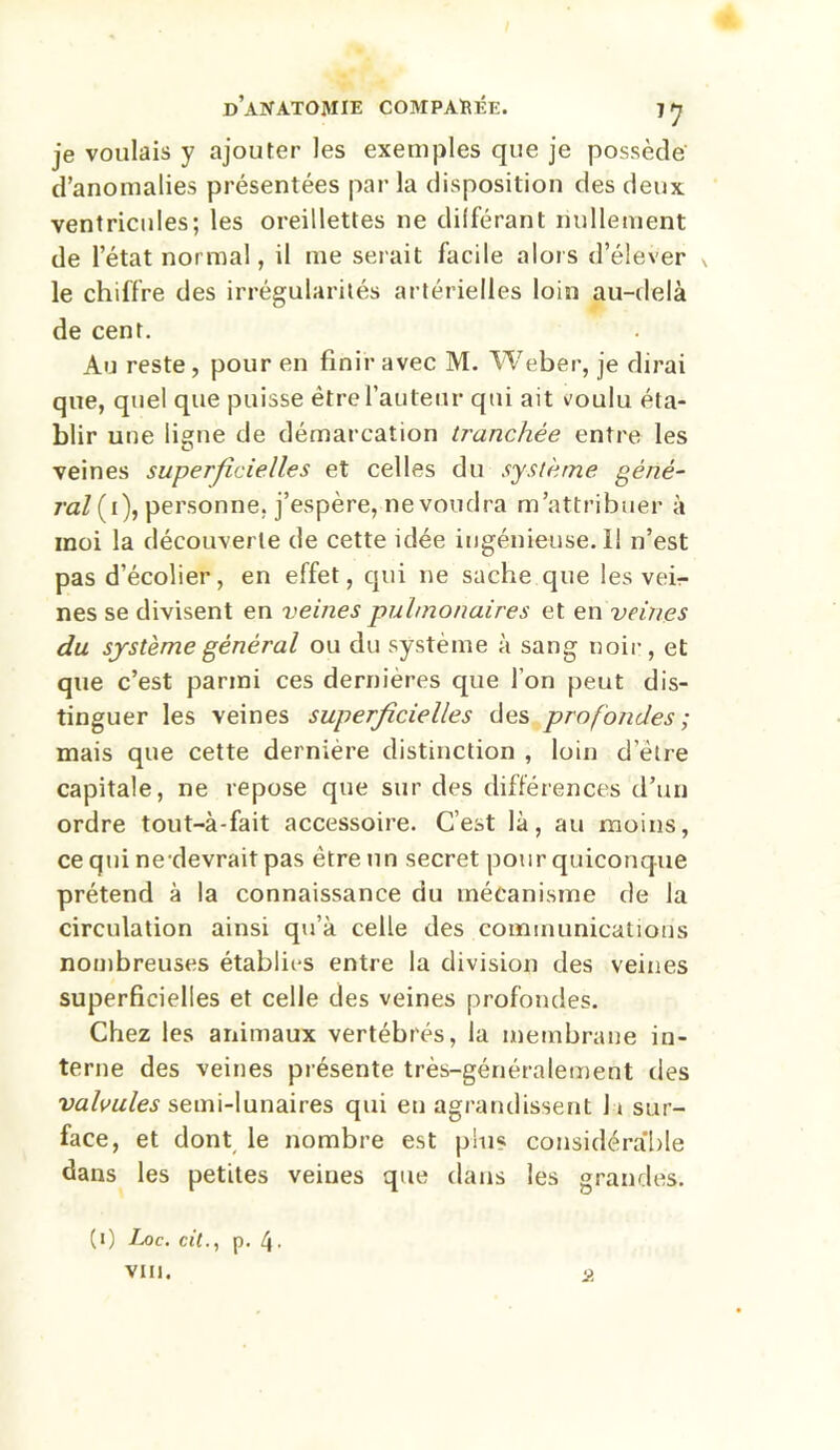 je voulais y ajouter les exemples que je possède d’anomalies présentées par la disposition des deux ventricules; les oreillettes ne différant nullement de l’état normal, il me serait facile alors d’élever ^ le chiffre des irrégularités artérielles loin au-delà de cent. Au reste, pour en finir avec M. Weber, je dirai que, quel que puisse être l’auteur qui ait voulu éta- blir une ligne de démarcation tranchée entre les veines superficielles et celles du système géné- ral (i), personne, j’espère, nevoudra m’attribuer à moi la découverte de cette idée ingénieuse. Il n’est pas d’écolier, en effet, qui 11e sache que les vei- nes se divisent en veines pulmonaires et en veines du système général ou du système à sang noir, et que c’est parmi ces dernieres que l’on peut dis- tinguer les veines superficielles des profondes ; mais que cette dernière distinction , loin delre capitale, ne repose que sur des différences d’un ordre tout-à-fait accessoire. C’est là, au moins, ce qui ne devrait pas être un secret pour quiconque prétend à la connaissance du mécanisme de la circulation ainsi qu’à celle des communications nombreuses établies entre la division des veines superficielles et celle des veines profondes. Chez les animaux vertébrés, la membrane in- terne des veines présente très-généralement des valvules semi-lunaires qui eu agrandissent 1 » sur- face, et dont le nombre est plus considérable dans les petites veines que dans les grandes. (1) Ij)c. cil., p. 4- vin. Ü
