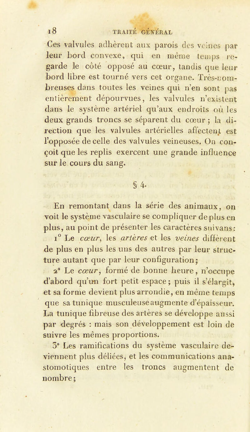 Ces valvules adhèrent aux parois des veines par leur bord convexe, qui en même temps re- garde le côté opposé au cœur, tandis que leur bord libre est tourné vers cet organe. Très-nom- breuses dans toutes les veines qui n’en sont pas entièrement dépourvues, les valvules n’existent dans le système artériel qu’aux endroits où les deux grands troncs se séparent du cœur ; la di- rection que les valvules artérielles affectent est l’opposée de celle des valvules veineuses. On con- çoit que les replis exercent une grande influence sur le cours du sang. § 4- En remontant dans la série des animaux, on voit le système vasculaire se compliquer de plus en plus, au point de présenter les caractères snivans: i° Le cœur, les artères et les veines diffèrent de plus en plus les uns des autres par leur struc- ture autant que par leur configuration; Le cœur, formé de bonne heure, n’occupe d’abord qu’u-n fort petit espace ; puis il s’élargit, et sa forme devient plus arrondie, en même temps que sa tunique musculeuseaugmente d’épaisseur. La tunique fibreuse des artères se développe aussi par degrés : mais son développement est loin de suivre les mêmes proportions. 5° Les ramifications du système vasculaire de- viennent plus déliées, et les communications ana- stomotiques entre les troncs augmentent de nombre;