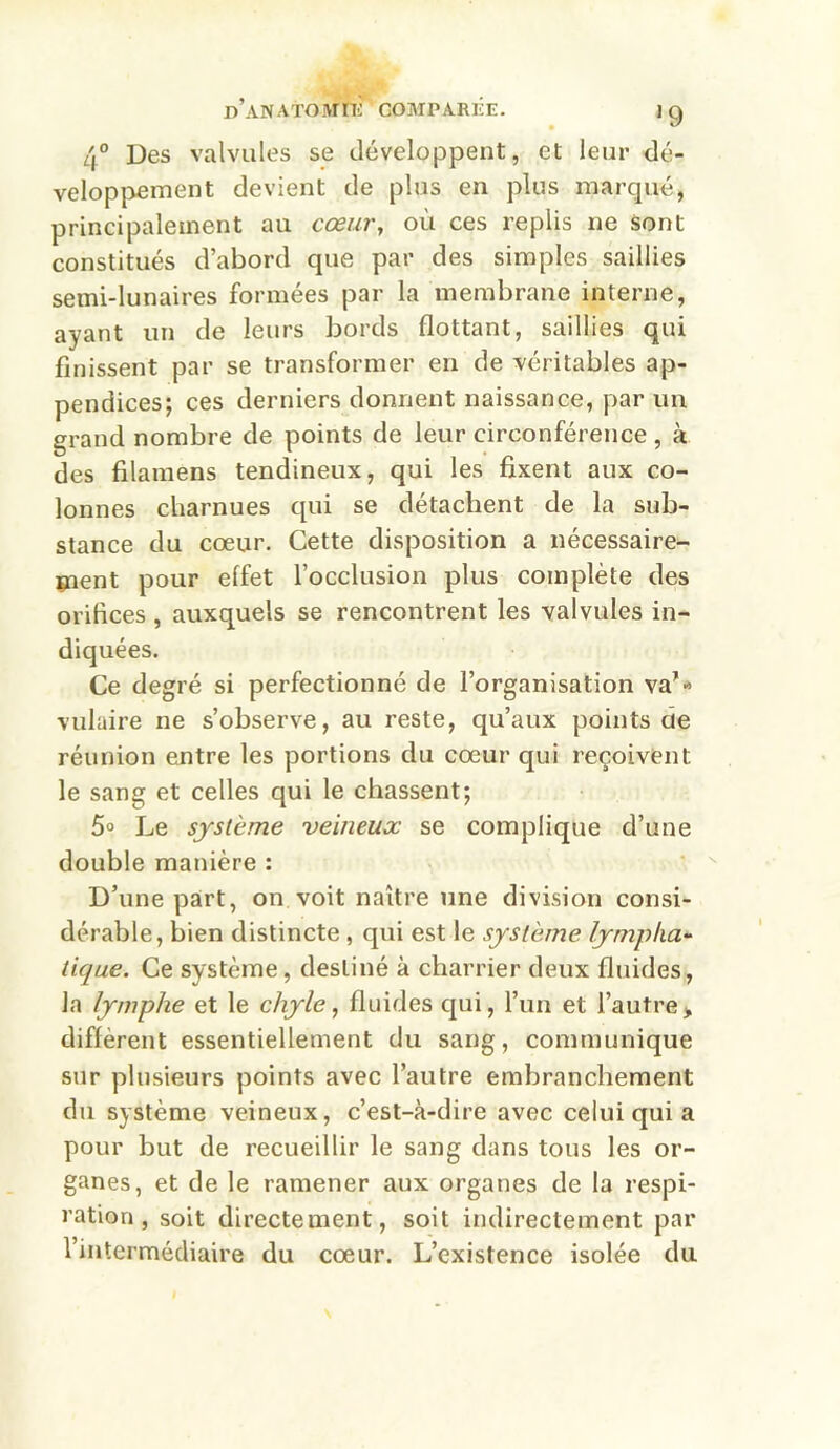 4° Des valvules se développent, et leur dé- veloppement devient de plus en plus marqué, principalement au cœur, où ces replis ne sont constitués d’abord que par des simples saillies semi-lunaires formées par la membrane interne, ayant un de leurs bords flottant, saillies qui finissent par se transformer en de véritables ap- pendices; ces derniers donnent naissance, par un grand nombre de points de leur circonférence , à des filamens tendineux, qui les fixent aux co- lonnes charnues qui se détachent de la sub- stance du cœur. Cette disposition a nécessaire- ment pour elfet l’occlusion plus complète des orifices , auxquels se rencontrent les valvules in- diquées. Ce degré si perfectionné de l’organisation va’« vulaire ne s’observe, au reste, qu’aux points de réunion entre les portions du cœur qui reçoivent le sang et celles qui le chassent; 5° Le système veineux se complique d’une double manière : D’une part, on voit naître une division consi- dérable, bien distincte , qui est le système lympha- tique. Ce système, destiné à charrier deux fluides, la lymphe et le chyle, fluides qui, l’un et l’autre > diffèrent essentiellement du sang, communique sur plusieurs points avec l’autre embranchement du système veineux, c’est-à-dire avec celui qui a pour but de recueillir le sang dans tous les or- ganes, et de le ramener aux organes de la respi- ration , soit directement, soit indirectement par l’intermédiaire du cœur. L’existence isolée du