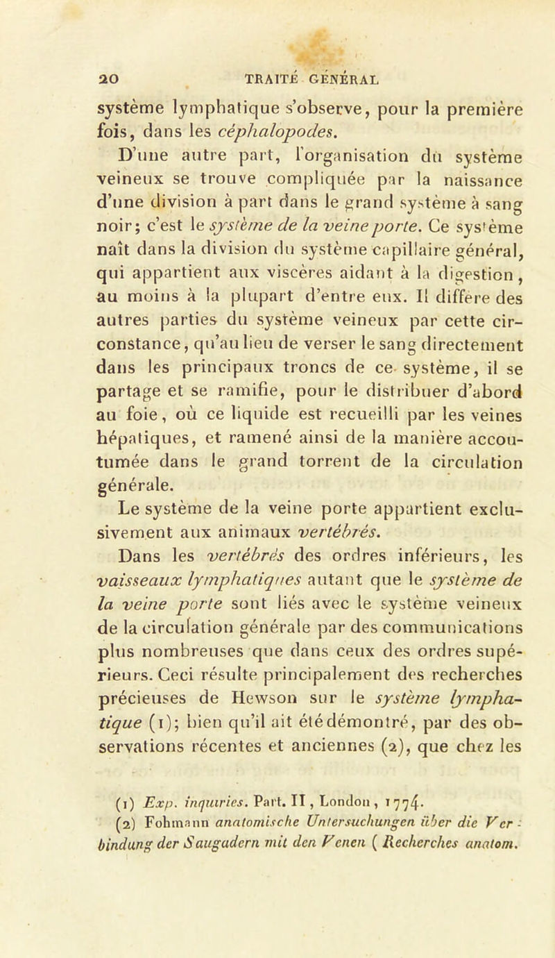 système lymphatique s’observe, pour la première fois, dans les céphalopodes. D’une autre part, l'organisation du système veineux se trouve compliquée par la naissance d’une division à part dans le grand système à sang noir; c’est le système de la veine porte. Ce système naît dans la division du système capillaire général, qui appartient aux viscères aidant à la digestion , au moins à la plupart d’entre eux. Il différé des autres parties du système veineux par cette cir- constance , qu’au lieu de verser le sang directement dans les principaux troncs de ce système, il se partage et se ramifie, pour le distribuer d’abord au foie, où ce liquide est recueilli par les veines hépatiques, et ramené ainsi de la manière accou- tumée dans le grand torrent de la circulation générale. Le système de la veine porte appartient exclu- sivement aux animaux vertébrés. Dans les vertébrés des ordres inférieurs, les vaisseaux lymphatiques autant que le système de la veine porte sont liés avec le système veineux de la circulation générale par des communications plus nombreuses que dans ceux des ordres supé- rieurs. Ceci résulte principalement des recherches précieuses de Hewson sur le système lympha- tique (i); bien qu’il ait été démontré, par des ob- servations récentes et anciennes (2), que chez les (1) Exp. ihquiries. Part. II, London , 1774. (2) Fohmann anatomische Untersuchungen iiber die Vcr - bindung dcr Saugudcrn mil den Vcnen ( Recherches anatom.