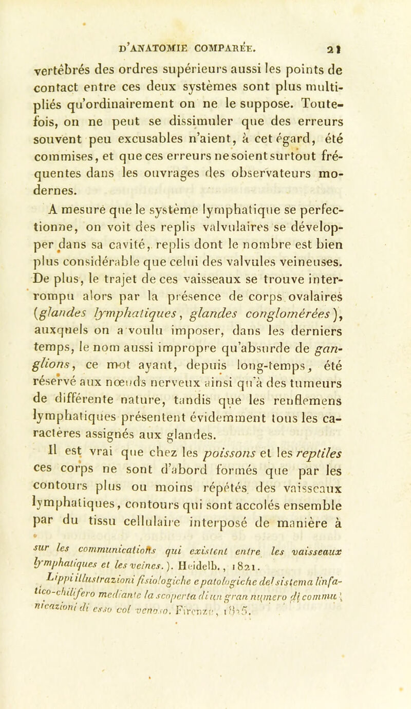 vertébrés des ordres supérieurs aussi les points de contact entre ces deux systèmes sont plus multi- pliés qu’ordinairement on ne le suppose. Toute- fois, on ne peut se dissimuler que des erreurs souvent peu excusables n’aient, à cet égard, été commises, et que ces erreurs nesoientsurtout fré- quentes dans les ouvrages des observateurs mo- dernes. A mesure que le système lymphatique se perfec- tionne, on voit des replis valvulaires se dévelop- per dans sa cavité, replis dont le nombre est bien plus considérable que celui des valvules veineuses. De plus, le trajet de ces vaisseaux se trouve inter- rompu alors par la présence de corps ovalaires {glandes lymphatiques, glandes conglomérées ), auxquels on a voulu imposer, dans les derniers temps, le nom aussi impropre qu’absurde de gan- glions, ce mot ayant, depuis long-temps, été réservé aux nœuds nerveux ainsi qu'à des tumeurs de différente nature, tandis que les renflemens lymphatiques présentent évidemment tous les ca- ractères assignés aux glandes. Il est vrai que chez les poissons et les reptiles ces corps ne sont d’abord formés que par les contours plus ou moins répétés des vaisseaux lymphatiques, contours qui sont accolés ensemble par du tissu cellulaire interposé de manière à sur les communications qui existent entre les vaisseaux lymphatiques et les veines.). Hcidelb., 1821. 4 L'ppt illustrazioni fisiologiche cpatologiche delsistema linfa- lico-chilifero méchante la scoperta diun gran ni(mero çlicommit ’ ntcazioni di esso col venaso. Fircnzn, . tb.5.