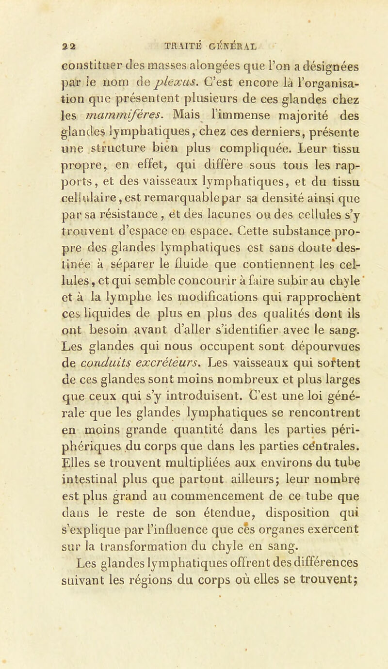 constituer des masses alongées que l’on a désignées par le nom de plexus. C’est encore là l’organisa- tion que présentent plusieurs de ces glandes chez les mammifères. Mais l’immense majorité des glandes lymphatiques, chez ces derniers, présente une structure bien plus compliquée. Leur tissu propre, en elfet, qui diffère sous tous les rap- ports, et des vaisseaux lymphatiques, et du tissu cellulaire, est remarquable par sa densité ainsi cpie par sa résistance , et des lacunes ou des cellules s’y trouvent d’espace en espace. Cette substance pro- pre des glandes lymphatiques est sans doute des- tinée à séparer le fluide que contiennent les cel- lules , et qui semble concourir à faire subir au chyle et à la lymphe les modifications qui rapprochent ces liquides de plus en plus des qualités dont ils ont besoin avant d’aller s’identifier avec le sang. Les glandes qui nous occupent sont dépourvues de conduits excréteurs. Les vaisseaux qui sortent de ces glandes sont moins nombreux et plus larges que ceux qui s’y introduisent. C’est une loi géné- rale que les glandes lymphatiques se rencontrent en moins grande quantité dans les parties péri- phériques du corps que dans les parties céntrales. Elles se trouvent multipliées aux environs du tube intestinal plus que partout ailleurs; leur nombre est plus grand au commencement de ce tube que dans le reste de son étendue, disposition qui s’explique par l’influence que ces organes exercent sur la transformation du chyle en sang. Les glandes lymphatiques offrent des différences suivant les régions du corps où elles se trouvent;