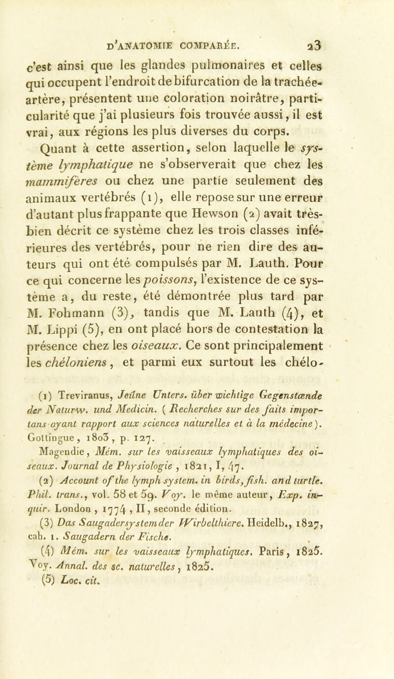 c’est ainsi que les glandes pulmonaires et celles qui occupent l’endroit de bifurcation de la trachée- artère, présentent une coloration noirâtre, parti- cularité que j’ai plusieurs fois trouvée aussi, il est vrai, aux régions les plus diverses du corps. Quant à cette assertion, selon laquelle le sys- tème lymphatique ne s’observerait que chez les mammifères ou chez une partie seulement des animaux vertébrés (1), elle repose sur une erreur d’autant plus frappante que Ilewson (2) avait très- bien décrit ce système chez les trois classes infé- rieures des vertébrés, pour ne rien dire des au- teurs qui ont été compulsés par M. Lauth. Pour ce qui concerne les poissons, l’existence de ce sys- tème a, du reste, été démontrée plus tard par M. Fohmann (3), tandis que M. Lauth (4), et M. Lippi (5), en ont placé hors de contestation la présence chez les oiseaux. Ce sont principalement les chéloniens, et parmi eux surtout les chélo- (1) Treviranus, Jeûne Unters. über wichtîge Gcgenstcende der Nalurw. und Medicin. ( Recherches sur des faits impor- tant ayant rapport aux sciences naturelles et à la médecine). Goltingue, i8o3, p. 127. Magendie, Mém. sur les vaisseaux lymphatiques des oi- seaux. Journal de Physiologie , 1821, I, 47• (2) Account 0f the lymph system. in hirds,fish. and lurlle. Phil. trans., vol. 58 et 5g. Voy. le meme auteur, Exp. in- quir. London , 1774 5 II, seconde édition. (3) Das Saugadcrsystcmdcr IVirbellhicre. Heidelb., 1827, cah. 1. Saugadern der Fische. (4) Mém. sur les vaisseaux lymphatiques. Paris, 1825. Voy. Annal, des sc. naturelles, 1825.